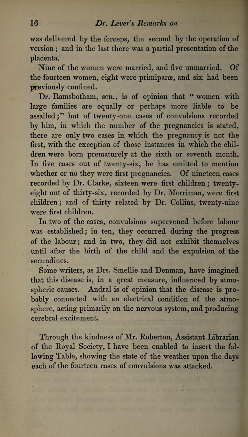 was delivered by the forceps, the second by the operation of version; and in the last there was a partial presentation of the placenta. Nine of the women were married, and five unmarried. Of the fourteen women, eight were primiparse, and six had been previously confined. Dr. Ramsbotham, sen., is of opinion that “ women with large families are equally or perhaps more liable to be assailed;” but of twenty-one cases of convulsions recorded by him, in which the number of the pregnancies is stated, there are only two cases in which the pregnancy is not the first, with the exception of those instances in which the chil¬ dren were born prematurely at the sixth or seventh month. In five cases out of twenty-six, he has omitted to mention whether or no they were first pregnancies. Of nineteen cases recorded by Dr. Clarke, sixteen were first children; twenty- eight out of thirty-six, recorded by Dr. Merriman, were first children; and of thirty related by Dr. Collins, twenty-nine were first children. In two of the cases, convulsions supervened before labour was established; in ten, they occurred during the progress of the labour; and in two, they did not exhibit themselves until after the birth of the child and the expulsion of the secundines. Some writers, as Drs. Smellie and Denman, have imagined that this disease is, in a great measure, influenced by atmo¬ spheric causes. Andral is of opinion that the disease is pro¬ bably connected with an electrical condition of the atmo¬ sphere, acting primarily on the nervous system, and producing cerebral excitement. Through the kindness of Mr. Roberton, Assistant Librarian of the Royal Society, I have been enabled to insert the fol¬ lowing Table, showing the state of the weather upon the days each of the fourteen cases of convulsions was attacked.