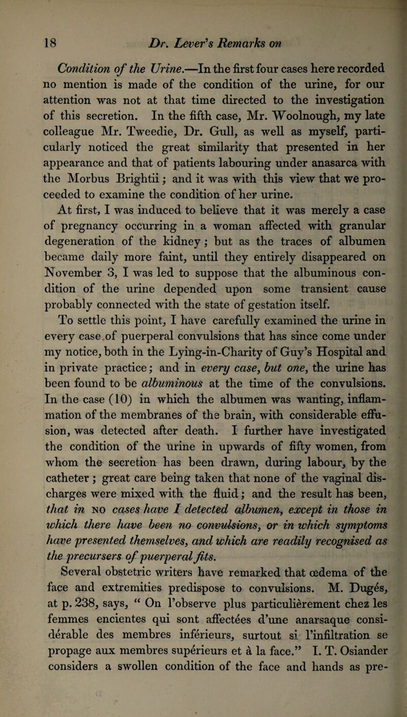 Condition of the Urine.—In the first four cases here recorded no mention is made of the condition of the urine, for our attention was not at that time directed to the investigation of this secretion. In the fifth case, Mr. Woolnough, my late colleague Mr. Tweedie, Dr. Gull, as well as myself, parti¬ cularly noticed the great similarity that presented in her appearance and that of patients labouring under anasarca with the Morbus Brightii; and it was with this view that we pro¬ ceeded to examine the condition of her urine. At first, I was induced to believe that it was merely a case of pregnancy occurring in a woman affected with granular degeneration of the kidney; but as the traces of albumen became daily more faint, until they entirely disappeared on November 3, I was led to suppose that the albuminous con¬ dition of the urine depended upon some transient cause probably connected with the state of gestation itself. To settle this point, I have carefully examined the urine in every case of puerperal convulsions that has since come under my notice, both in the Lying-in-Charity of Guy’s Hospital and in private practice; and in every case, hut one, the urine has been found to be albuminous at the time of the convulsions. In the case (10) in which the albumen was wanting, inflam¬ mation of the membranes of the brain, with considerable effu¬ sion, was detected after death. I further have investigated the condition of the urine in upwards of fifty women, from whom the secretion has been drawn, during labour, by the catheter ; great care being taken that none of the vaginal dis¬ charges were mixed with the fluid; and the result has been, that in no cases have I detected albumen, except in those in which there have been no convulsions, or in which symptoms have presented themselves, and which are readily recognised as the precursers of puerperal fits. Several obstetric writers have remarked that oedema of the face and extremities predispose to convulsions. M. Duges, at p. 238, says, “ On l’observe plus particulierement chez les femmes encientes qui sont affectees d’une anarsaque consi¬ derable des membres inferieurs, surtout si l’infiltration se propage aux membres superieurs et a la face.” I. T. Osiander considers a swollen condition of the face and hands as pre-