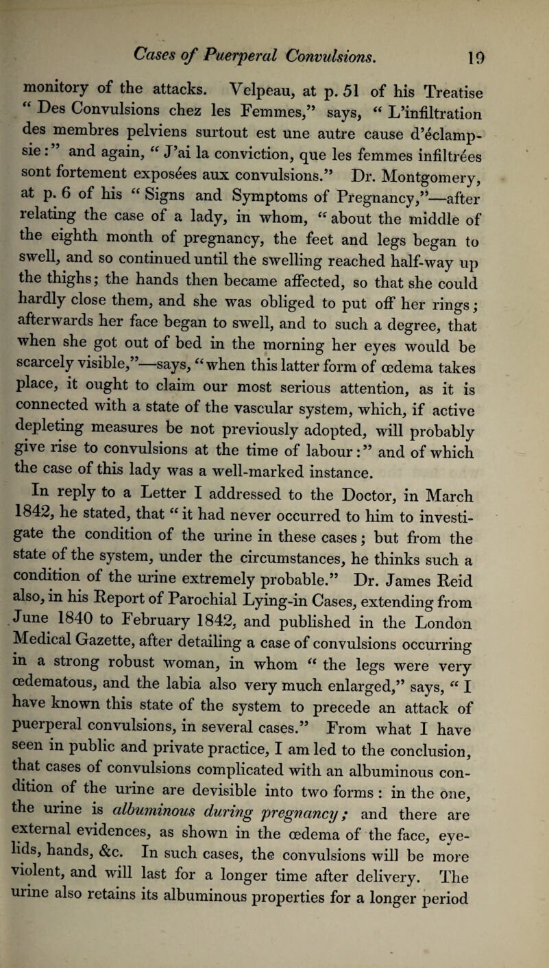 monitory of the attacks. Velpeau, at p. 51 of his Treatise “ Des Convulsions chez les Femmes,” says, “ L’infiltration des membres pelviens surtout est une autre cause d’eclamp- sie: and again, “ J’ai la conviction, que les femmes infiltrees sont fortement exposees aux convulsions.” Dr. Montgomery, at p. 6 of his a Signs and Symptoms of Pregnancy,”—after relating the case of a lady, in whom, “ about the middle of the eighth month of pregnancy, the feet and legs began to swell, and so continued until the swelling reached half-way up the thighs; the hands then became affected, so that she could hardly close them, and she was obliged to put off her rings; afterwards her face began to swell, and to such a degree, that when she got out of bed in the morning her eyes would be scarcely visible, says, “ when this latter form of oedema takes place, it ought to claim our most serious attention, as it is connected with a state of the vascular system, which, if active depleting measures be not previously adopted, will probably give lise to convulsions at the time of labour:” and of which the case of this lady was a well-marked instance. In reply to a Letter I addressed to the Doctor, in March 1842, he stated, that “ it had never occurred to him to investi¬ gate the condition of the urine in these cases; but from the state of the system, under the circumstances, he thinks such a condition of the urine extremely probable.” Dr. James Reid also, in his Report of Parochial Lying-in Cases, extending from June 1840 to February 1842, and published in the London Medical Gazette, after detailing a case of convulsions occurring in a strong robust woman, in whom u the legs were very cedematous, and the labia also very much enlarged,” says, “ I have known this state of the system to precede an attack of puerperal convulsions, in several cases.” From what I have seen in public and private practice, I am led to the conclusion, that cases of convulsions complicated with an albuminous con¬ dition of the urine are devisible into two forms : in the one, the urine is albuminous during pregnancy; and there are external evidences, as shown in the oedema of the face, eye¬ lids, hands, Scc. In such cases, the convulsions will be more violent, and will last for a longer time after delivery. The urine also retains its albuminous properties for a longer period