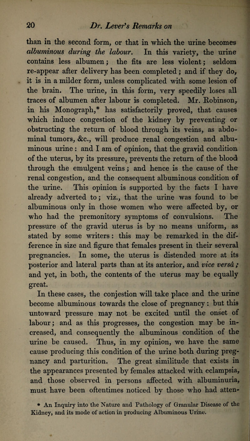 than in the second form, or that in which the urine becomes albuminous during the labour. In this variety, the urine contains less albumen; the fits are less violent; seldom re-appear after delivery has been completed; and if they do, it is in a milder form, unless complicated with some lesion of the brain. The urine, in this form, very speedily loses all traces of albumen after labour is completed. Mr. Robinson, in his Monograph,* has satisfactorily proved, that causes which induce congestion of the kidney by preventing or obstructing the return of blood through its veins, as abdo¬ minal tumors, &c., will produce renal congestion and albu¬ minous urine : and I am of opinion, that the gravid condition of the uterus, by its pressure, prevents the return of the blood through the emulgent veins; and hence is the cause of the renal congestion, and the consequent albuminous condition of the urine. This opinion is supported by the facts I have already adverted to; viz., that the urine was found to be albuminous only in those women who were affected by, or who had the premonitory symptoms of convulsions. The pressure of the gravid uterus is by no means uniform, as stated by some writers : this may be remarked in the dif¬ ference in size and figure that females present in their several pregnancies. In some, the uterus is distended more at its posterior and lateral parts than at its anterior, and vice versa ; and yet, in both, the contents of the uterus may be equally great. In these cases, the conjestion will take place and the urine become albuminous towards the close of pregnancy : but this untoward pressure may not be excited until the onset of labour; and as this progresses, the congestion may be in¬ creased, and consequently the albuminous condition of the urine be caused. Thus, in my opinion, we have the same cause producing this condition of the urine both during preg¬ nancy and parturition. The great similitude that exists in the appearances presented by females attacked with eclampsia, and those observed in persons affected with albuminuria, must have been oftentimes noticed by those who had atten- * An Inquiry into the Nature and Pathology of Granular Disease of the Kidney, and its mode of action in producing Albuminous Urine.