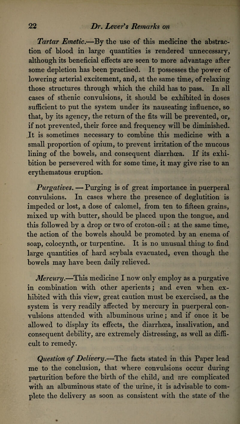 Tartar Emetic.—By the use of this medicine the abstrac¬ tion of blood in large quantities is rendered unnecessary, although its beneficial effects are seen to more advantage after some depletion has been practised. It possesses the power of lowering arterial excitement, and, at the same time, of relaxing those structures through which the child has to pass. In all cases of sthenic convulsions, it should be exhibited in doses sufficient to put the system under its nauseating influence, so that, by its agency, the return of the fits will be prevented, or, if not prevented, their force and frequency will be diminished. It is sometimes necessary to combine this medicine with a small proportion of opium, to prevent irritation of the mucous lining of the bowels, and consequent diarrhoea. If its exhi¬ bition be persevered with for some time, it may give rise to an erythematous eruption. Purgatives. — Purging is of great importance in puerperal convulsions. In cases where the presence of deglutition is impeded or lost, a dose of calomel, from ten to fifteen grains, mixed up with butter, should be placed upon the tongue, and this followed by a drop or two of croton-oil: at the same time, the action of the bowels should be promoted by an enema of soap, colocynth, or turpentine. It is no unusual thing to find large quantities of hard scybala evacuated, even though the bowels may have been daily relieved. Mercury.—This medicine I now only employ as a purgative in combination with other aperients; and even when ex¬ hibited with this view, great caution must be exercised, as the system is very readily affected by mercury in puerperal con¬ vulsions attended with albuminous urine; and if once it be allowed to display its effects, the diarrhoea, insalivation, and consequent debility, are extremely distressing, as well as diffi¬ cult to remedy. Question of Delivery.—The facts stated in this Paper lead me to the conclusion, that where convulsions occur during parturition before the birth of the child, and are complicated with an albuminous state of the urine, it is advisable to com¬ plete the delivery as soon as consistent with the state of the