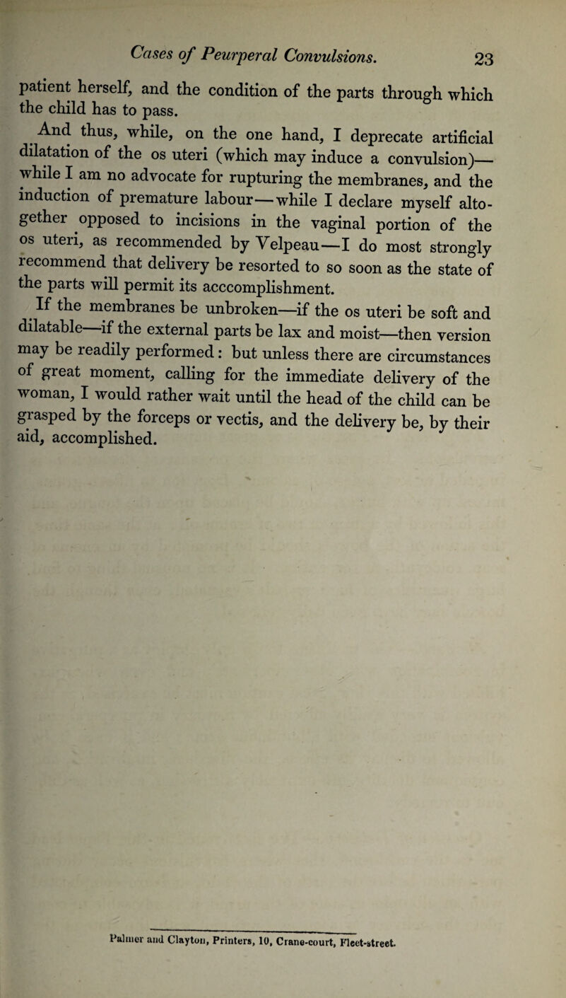 patient herself, and the condition of the parts through which the child has to pass. And thus, while, on the one hand, I deprecate artificial dilatation of the os uteri (which may induce a convulsion)— while I am no advocate for rupturing the membranes, and the induction of premature labour—while I declare myself alto¬ gether opposed to incisions in the vaginal portion of the os uteri, as recommended by Yelpeau—I do most strongly recommend that delivery be resorted to so soon as the state of the parts will permit its acccomplishment. If the membranes be unbroken—if the os uteri be soft and dilatable—if the external parts be lax and moist—then version may be readily performed: but unless there are circumstances of great moment, calling for the immediate delivery of the woman, I would rather wait until the head of the child can be grasped by the forceps or vectis, and the delivery be, by their aid, accomplished. Palmer and Clayton, Printers, 10, Crane-court, Fleet-street.