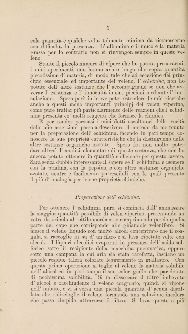 cola quantità e qualche volta talmente minima da riconoscerne con difficoltà la presenza, L7 albumina o il muco e la materia grassa per lo contrario non si rinvengon sempre in questo ve¬ leno. Stante il piccolo numero di vipere che fio potuto procurarmi, i miei sperimenti non hanno avuto luogo che sopra quantità piccolissime di materia, di modo tale che ad eccezione del prin¬ cipio essenziale ed importante del veleno, Y echidnina, non ho potuto dell5 altre sostanze che Y accompagnano se non che av¬ verar F esistenza e fi innocuità in su i piccioni mediante l7 ino¬ culazione. Spero però in breve poter estendere le mie ricerche anche a questi meno importanti principj del velen viperino, come pure trattar più particolarmente delle reazioni che 1’ echid¬ nina presenta co7 molti reagenti che fornisce la chimica. E per render persuasi i miei dotti ascoltatori della verità delle mie asserzioni passo a descrivere il metodo da me tenuto per la preparazione dell’ echidnina, facendo in pari tempo co¬ noscere le sue proprietà caratteristiche che la distinguono dalle altre sostanze organiche azotate. Spero fra non molto poter dare altresì Y analisi elementare di questa sostanza, che non ho ancora potuto ottenere in quantità sufficiente per questo lavoro. Sarà senza dubbio interessante il sapere se Y echidnina è isomera con la ptialina, con la pepsina, o con altre sostanze organiche azotate, neutre e facilmente putrescibili, con le quali presenta il più d7 analogia per le sue proprietà chimiche. Preparazione delV echidnina. Per ottenere l7 echidnina pura si comincia dall7 ammassare la maggior quantità possibile di velen viperino, presentando un vetro da orinolo al rettile mordace, e comprimendo poscia quella parte del capo che corrisponde alle ghiandole velenifere. Si mesce il veleno liquido con molto alcool concentrato che il coa¬ gula, si raccoglie in su d7 un filtro e si lava ripetute volte con alcool. I liquori alcoolici evaporati in presenza dell7 acido sol¬ forico sotto il recipiente della macchina pneumatica, oppure sotto una campana la cui aria sia stata rarefatta, lasciano un piccolo residuo talora colorato leggermente in giallastro. Con questa prima operazione si toglie al veleno la materia solubile nell7 alcool ed in pari tempo il suo color giallo che par dotato di pochissima solubilità. Si fa disseccare il filtro imbevuto d7 alcool e racchiudente il veleno coagulato, quindi si ripone nell7 imbuto, e vi si versa una piccola quantità d7 acqua distil¬ lata che ridiscioglie il veleno formando una soluzione incolora che passa limpida attraverso il filtro. Si lava questo a più