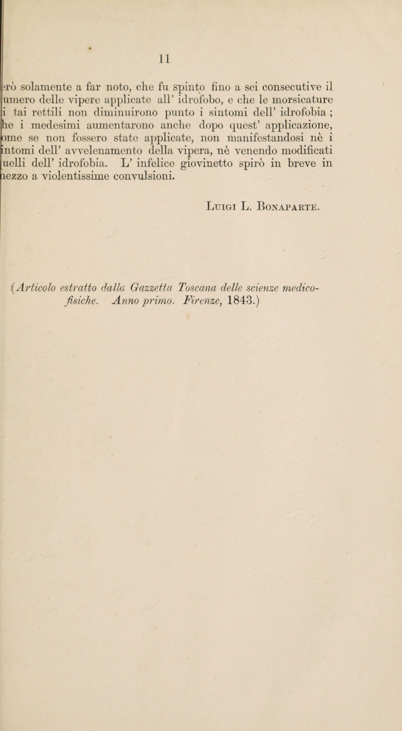 irò solamente a far noto, che fu spinto fino a sei consecutive il umero delle vipere applicate all* idrofobo, e che le morsicature i tai rettili non diminuirono punto i sintomi dell’ idrofobia ; he i medesimi aumentarono anche dopo quest’ applicazione, ome se non fossero state applicate, non manifestandosi nè i intorni dell’ avvelenamento della vipera, nè venendo modificati uelli dell’ idrofobia, L’ infelice giovinetto spirò in breve in lezzo a violentissime convulsioni. Luigi L. Bonaparte. (Articolo estratto dalla Gazzetta Toscana delle scienze medico- fisiche. Anno primo. Firenze, 1843.)