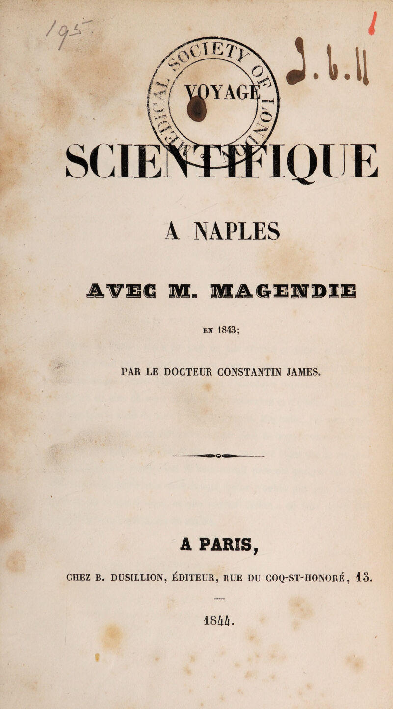 A NAPLES AVSC m. nAGENOIl! en 1843; PAR LE DOCTEUR CONSTANTIN JAMES. A PARIS, CHEZ B. DUSILLION, ÉDITEUR, RUE DU COQ-ST-HONORÉ, 13. 184i.