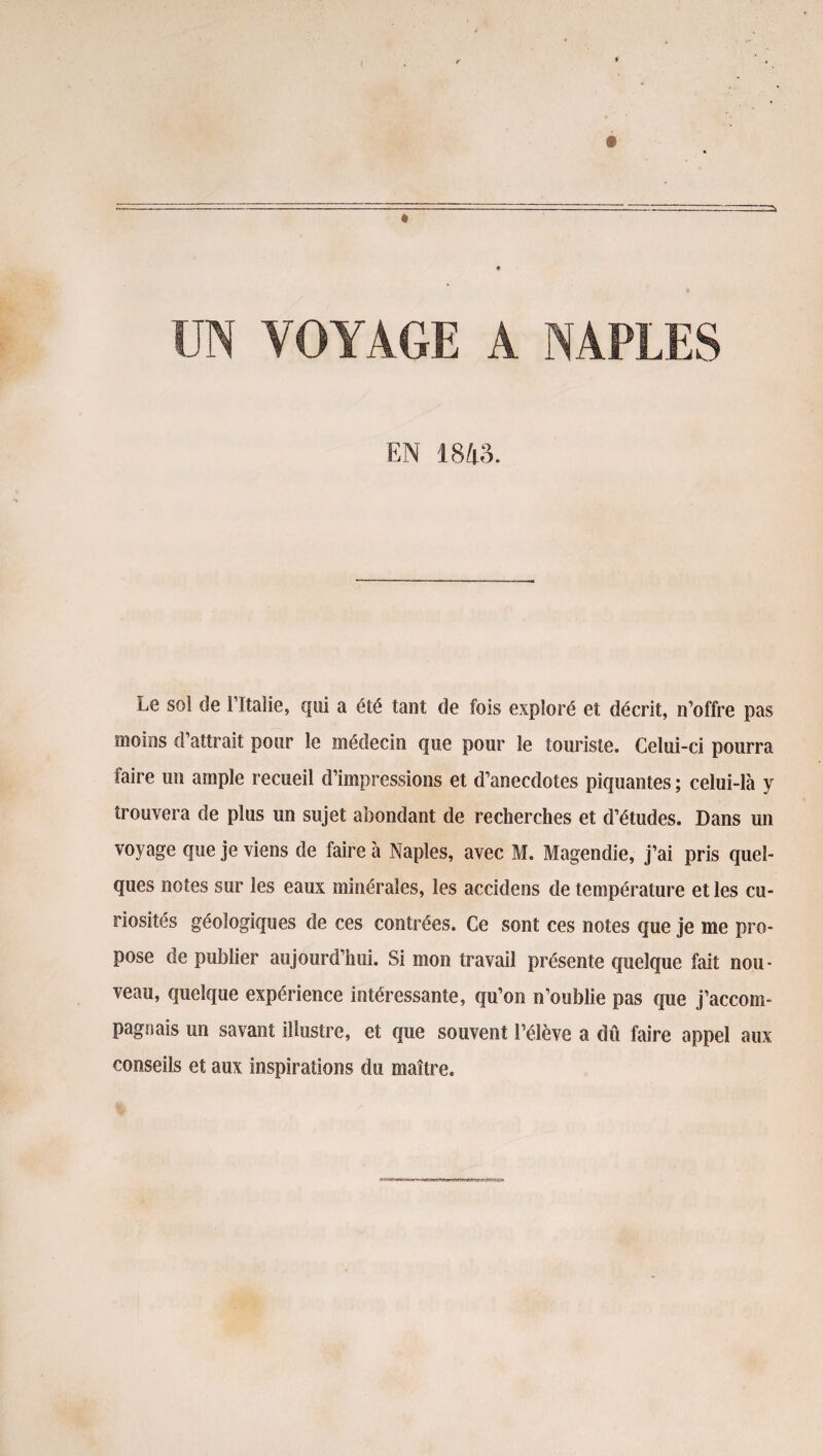 UN VOYAGE A NAPLES EN 1843. Le sol de î’îtalie, qui a été tant de fois exploré et décrit, n’offre pas moins d’attrait pour le médecin que pour le touriste. Celui-ci pourra faire un ample recueil d’impressions et d’anecdotes piquantes ; celui-là y trouvera de plus un sujet abondant de recherches et d’études. Dans un voyage que je viens de faire à Naples, avec M. Magendie, j’ai pris quel¬ ques notes sur les eaux minérales, les accidens de température et les cu¬ riosités géologiques de ces contrées. Ce sont ces notes que je me pro¬ pose de publier aujourd’hui. Si mon travail présente quelque fait nou¬ veau, quelque expérience intéressante, qu’on n’oublie pas que j’accom¬ pagnais un savant illustre, et que souvent l’élève a dû faire appel aux conseils et aux inspirations du maître.