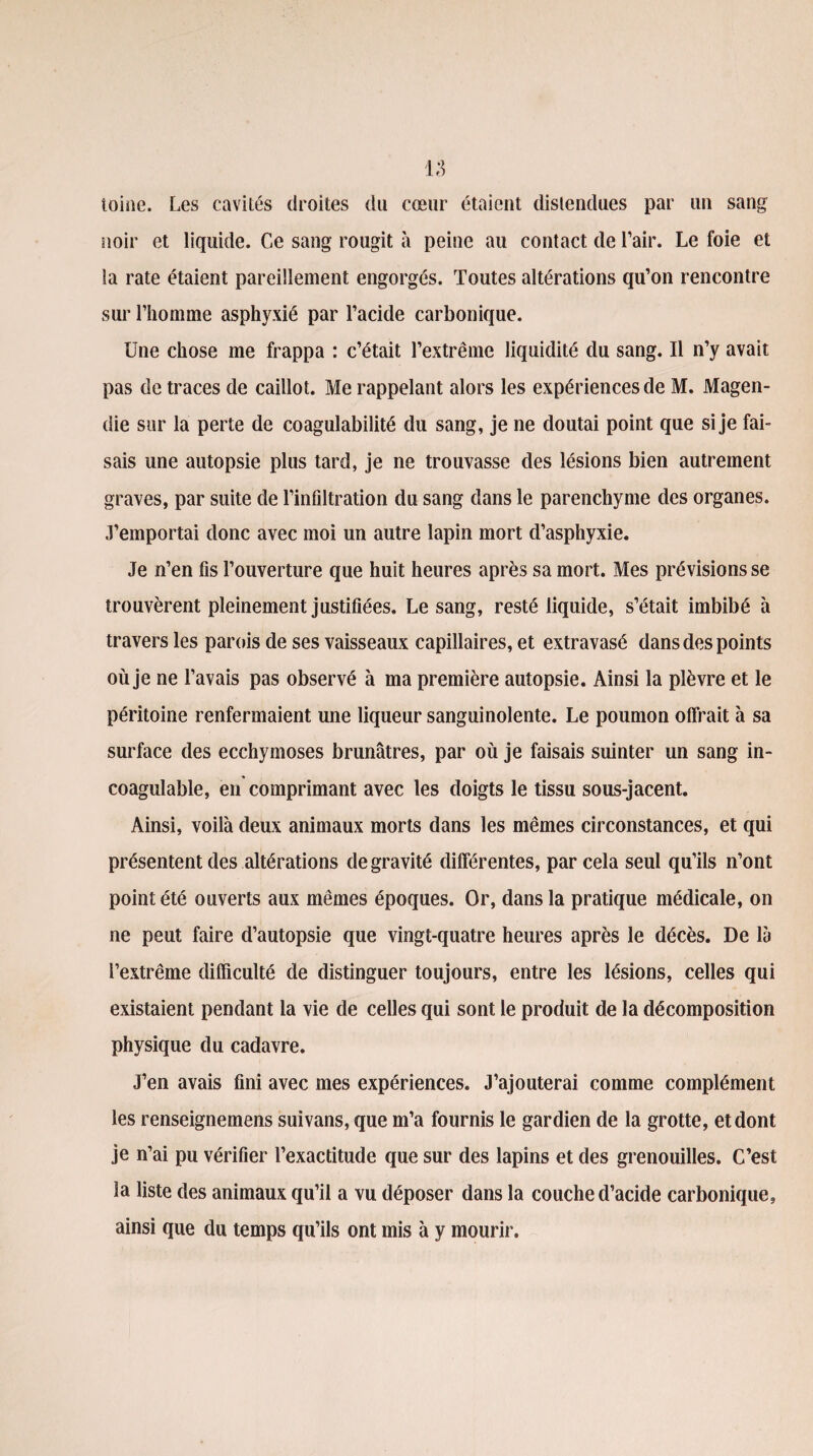 ioisie. Les cavités droites du cœur étaient distendues par un sang noir et liquide. Ce sang rougit à peine au contact de l’air. Le foie et la rate étaient pareillement engorgés. Toutes altérations qu’on rencontre sur l’homme asphyxié par l’acide carbonique. Une chose me frappa : c’était l’extrême liquidité du sang. Il n’y avait pas de traces de caillot. Me rappelant alors les expériences de M. Magen¬ die sur la perte de coagulabilité du sang, je ne doutai point que si je fai¬ sais une autopsie plus tard, je ne trouvasse des lésions bien autrement graves, par suite de l’infiltration du sang dans le parenchyme des organes. J’emportai donc avec moi un autre lapin mort d’asphyxie. Je n’en fis l’ouverture que huit heures après sa mort. Mes prévisions se trouvèrent pleinement justifiées. Le sang, resté liquide, s’était imbibé à travers les parois de ses vaisseaux capillaires, et extravasé dans des points où je ne l’avais pas observé à ma première autopsie. Ainsi la plèvre et le péritoine renfermaient une liqueur sanguinolente. Le poumon offrait à sa surface des ecchymoses brunâtres, par où je faisais suinter un sang in¬ coagulable, en comprimant avec les doigts le tissu sous-jacent. Ainsi, voilà deux animaux morts dans les mêmes circonstances, et qui présentent des altérations de gravité differentes, par cela seul qu’ils n’ont point été ouverts aux mêmes époques. Or, dans la pratique médicale, on ne peut faire d’autopsie que vingt-quatre heures après le décès. De là l’extrême difficulté de distinguer toujours, entre les lésions, celles qui existaient pendant la vie de celles qui sont le produit de la décomposition physique du cadavre. J’en avais fini avec mes expériences. J’ajouterai comme complément les renseignemens suivans, que m’a fournis le gardien de la grotte, et dont je n’ai pu vérifier l’exactitude que sur des lapins et des grenouilles. C’est la liste des animaux qu’il a vu déposer dans la couche d’acide carbonique, ainsi que du temps qu’ils ont mis à y mourir.