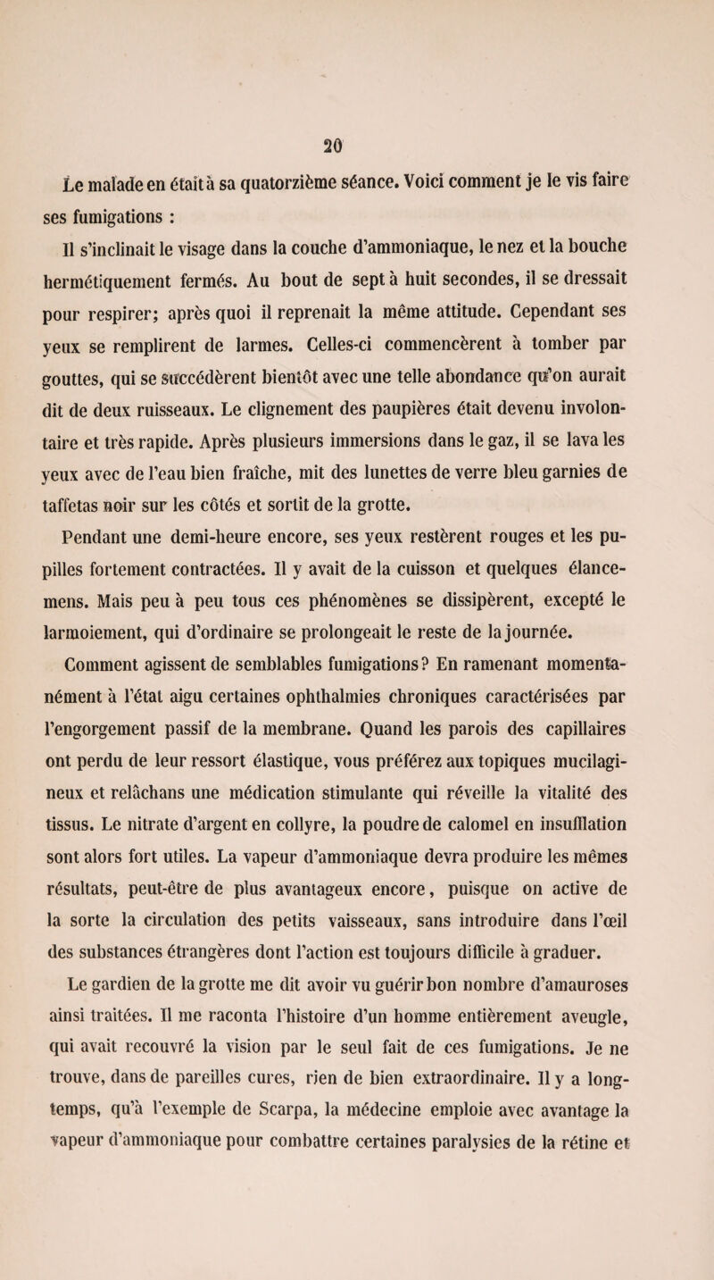 Le malade en était à sa quatorzième séance. Voici comment je le vis faire ses fumigations : Il s’inclinait le visage dans la couche d’ammoniaque, le nez et la bouche hermétiquement fermés. Au bout de sept à huit secondes, il se dressait pour respirer; après quoi il reprenait la même attitude. Cependant ses yeux se remplirent de larmes. Celles-ci commencèrent à tomber par gouttes, qui se succédèrent bientôt avec une telle abondance qu’on aurait dit de deux ruisseaux. Le clignement des paupières était devenu involon¬ taire et très rapide. Après plusieurs immersions dans le gaz, il se lava les yeux avec de l’eau bien fraîche, mit des lunettes de verre bleu garnies de taffetas noir sur les côtés et sortit de la grotte. Pendant une demi-heure encore, ses yeux restèrent rouges et les pu¬ pilles fortement contractées. Il y avait de la cuisson et quelques élance- mens. Mais peu à peu tous ces phénomènes se dissipèrent, excepté le larmoiement, qui d’ordinaire se prolongeait le reste de la journée. Comment agissent de semblables fumigations ? En ramenant momenta¬ nément à l’étal aigu certaines ophthalmies chroniques caractérisées par l’engorgement passif de la membrane. Quand les parois des capillaires ont perdu de leur ressort élastique, vous préférez aux topiques mucilagi- neux et relâchans une médication stimulante qui réveille la vitalité des tissus. Le nitrate d’argent en collyre, la poudre de calomel en insufflation sont alors fort utiles. La vapeur d’ammoniaque devra produire les mêmes résultats, peut-être de plus avantageux encore, puisque on active de la sorte la circulation des petits vaisseaux, sans introduire dans l’œil des substances étrangères dont l’action est toujours difficile à graduer. Le gardien de la grotte me dit avoir vu guérir bon nombre d’amauroses ainsi traitées. Il me raconta l’histoire d’un homme entièrement aveugle, qui avait recouvré la vision par le seul fait de ces fumigations. Je ne trouve, dans de pareilles cures, rien de bien extraordinaire. Il y a long¬ temps, qu’à l’exemple de Scarpa, la médecine emploie avec avantage la tapeur d’ammoniaque pour combattre certaines paralysies de la rétine et