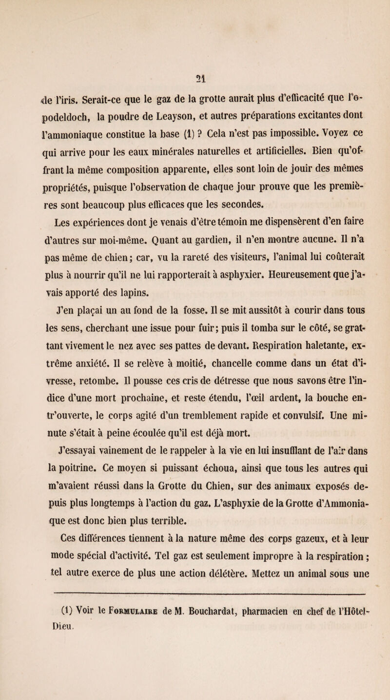n de l’iris. Serait-ce que le gaz de la grotte aurait plus d’efficacité que IV podeldoch, la poudre de Leayson, et autres préparations excitantes dont l’ammoniaque constitue la base (1) ? Cela n’est pas impossible. Voyez ce qui arrive pour les eaux minérales naturelles et artificielles. Bien qu’of¬ frant la même composition apparente, elles sont loin de jouir des mêmes propriétés, puisque l’observation de chaque jour prouve que les premiè¬ res sont beaucoup plus efficaces que les secondes. Les expériences dont je venais d’être témoin me dispensèrent d’en faire d’autres sur moi-même. Quant au gardien, il n’en montre aucune. Il n’a pas même de chien; car, vu la rareté des visiteurs, l’animal lui coûterait plus à nourrir qu’il ne lui rapporterait à asphyxier. Heureusement que j’a¬ vais apporté des lapins. J’en plaçai un au fond de la fosse. Il se mit aussitôt à courir dans tous les sens, cherchant une issue pour fuir; puis il tomba sur le côté, se grat¬ tant vivement le nez avec ses pattes de devant. Respiration haletante, ex¬ trême anxiété. Il se relève à moitié, chancelle comme dans un état d’i¬ vresse, retombe. Il pousse ces cris de détresse que nous savons être l’in¬ dice d’une mort prochaine, et reste étendu, l’œil ardent, la bouche en¬ trouverte, le corps agité d’un tremblement rapide et convulsif. Une mi¬ nute s’était à peine écoulée qu’il est déjà mort. J’essayai vainement de le rappeler à la vie en lui insufflant de l’air dans la poitrine. Ce moyen si puissant échoua, ainsi que tous les autres qui m’avaient réussi dans la Grotte du Chien, sur des animaux exposés de¬ puis plus longtemps à l’action du gaz. L’asphyxie de la Grotte d’Ammonia- que est donc bien plus terrible. Ces différences tiennent à la nature même des corps gazeux, et à leur mode spécial d’activité. Tel gaz est seulement impropre à la respiration ; tel autre exerce de plus une action délétère. Mettez un animal sous une (1) Voir le Formulaire de M. Bouchardat, pharmacien en chef de l’Hôtel- Dieu.