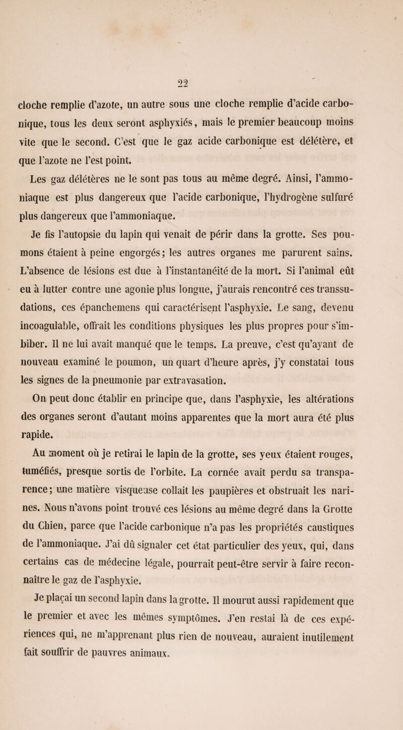 cloche remplie d’azote, un autre sous une cloche remplie d’acide carbo¬ nique, tous les deux seront asphyxiés, mais le premier beaucoup moins vile que le second. C’est que le gaz acide carbonique est délétère, et que l’azote ne l’est point. Les gaz délétères ne le sont pas tous au même degré. Ainsi, l’ammo¬ niaque est plus dangereux que l’acide carbonique, l’hydrogène sulfuré plus dangereux que l’ammoniaque. Je fis l’autopsie du lapin qui venait de périr dans la grotte. Ses pou¬ mons étaient à peine engorgés ; les autres organes me parurent sains. L’absence de lésions est due à l’instantanéité de la mort. Si l’animal eût eu à lutter contre une agonie plus longue, j’aurais rencontré ces transsu¬ dations, ces épanchemens qui caractérisent l’asphyxie. Le sang, devenu incoagulable, offrait les conditions physiques les plus propres pour s’im¬ biber. Il ne lui avait manqué que le temps. La preuve, c’est qu’ayant de nouveau examiné le poumon, un quart d’heure après, j’y constatai tous les signes de la pneumonie par extravasation. On peut donc établir en principe que, dans l’asphyxie, les altérations des organes seront d’autant moins apparentes que la mort aura été plus rapide. Au moment où je retirai le lapin de la grotte, ses yeux étaient rouges, tuméfiés, presque sortis de l’orbite. La cornée avait perdu sa transpa¬ rence ; une matière visqueuse collait les paupières et obstruait les nari¬ nes. Nous n’avons point trouvé ces lésions au même degré dans la Grotte du Chien, parce que l’acide carbonique n’a pas les propriétés caustiques de l’ammoniaque. J’ai dû signaler cet état particulier des yeux, qui, dans certains cas de médecine légale, pourrait peut-être servir à faire recon¬ naître le gaz de l’asphyxie. Je plaçai un second lapin dans la grotte. Il mourut aussi rapidement que le premier et avec les mêmes symptômes. J’en restai là de ces expé¬ riences qui, ne m’apprenant plus rien de nouveau, auraient inutilement fait souffrir de pauvres animaux.