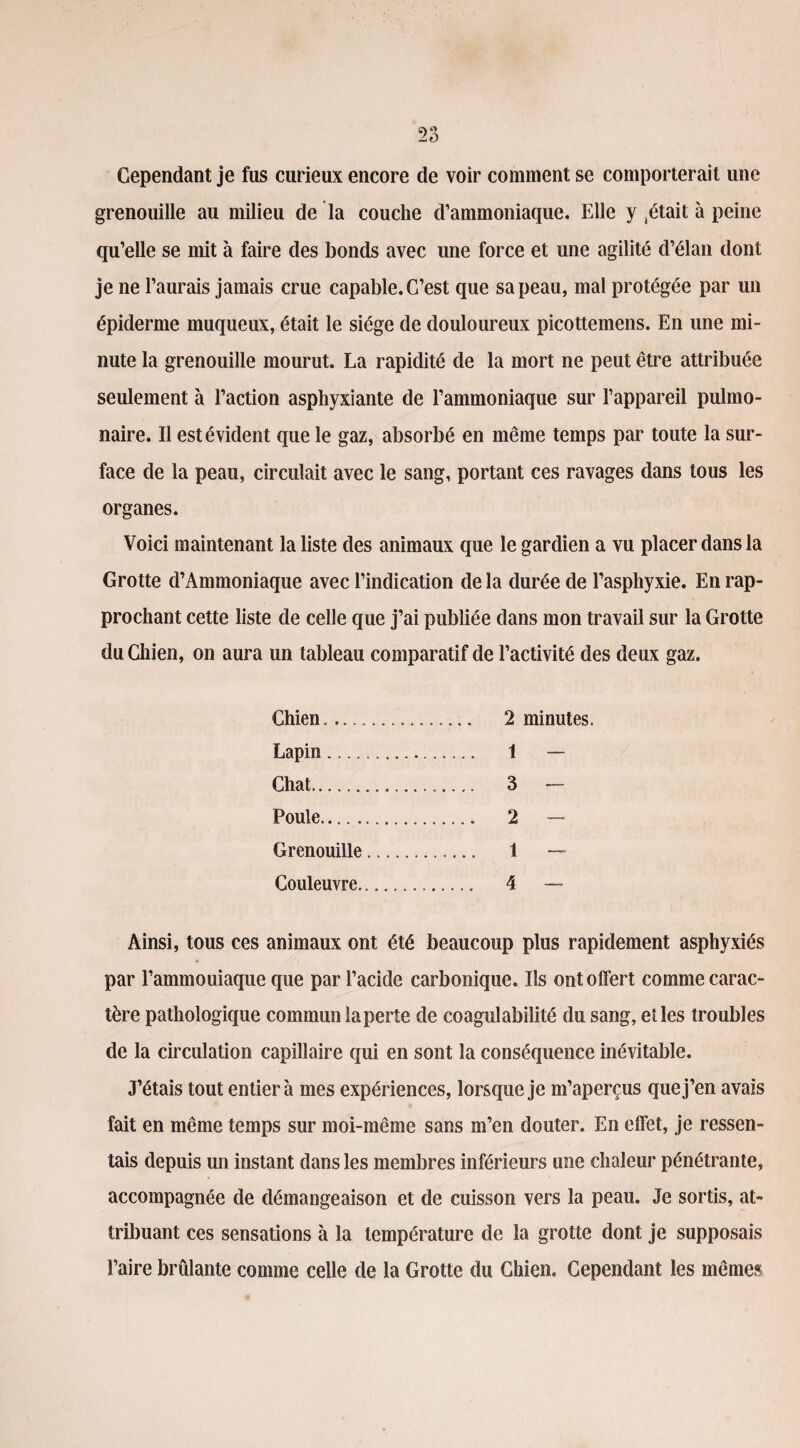Cependant je fus curieux encore de voir comment se comporterait une grenouille au milieu de la couche d’ammoniaque. Elle y pétait à peine qu’elle se mit à faire des bonds avec une force et une agilité d’élan dont je ne l’aurais jamais crue capable. C’est que sa peau, mal protégée par un épiderme muqueux, était le siège de douloureux picottemens. En une mi¬ nute la grenouille mourut. La rapidité de la mort ne peut être attribuée seulement à l’action asphyxiante de l’ammoniaque sur l’appareil pulmo¬ naire. Il est évident que le gaz, absorbé en même temps par toute la sur¬ face de la peau, circulait avec le sang, portant ces ravages dans tous les organes. Voici maintenant la liste des animaux que le gardien a vu placer dans la Grotte d’Ammoniaque avec l’indication de la durée de l’asphyxie. En rap¬ prochant cette liste de celle que j’ai publiée dans mon travail sur la Grotte du Chien, on aura un tableau comparatif de l’activité des deux gaz. Chien. 2 minutes. Lapin. 1 — Chat. 3 - Poule. 2 — Grenouille. 1 — Couleuvre. 4 — Ainsi, tous ces animaux ont été beaucoup plus rapidement asphyxiés par l’ammouiaque que par l’acide carbonique. Ils ont offert comme carac¬ tère pathologique commun laperte de coagulabilité du sang, et les troubles de la circulation capillaire qui en sont la conséquence inévitable. J’étais tout entier à mes expériences, lorsque je m’aperçus que j’en avais fait en même temps sur moi-même sans m’en douter. En effet, je ressen¬ tais depuis un instant dans les membres inférieurs une chaleur pénétrante, accompagnée de démangeaison et de cuisson vers la peau. Je sortis, at¬ tribuant ces sensations à la température de la grotte dont je supposais l’aire brûlante comme celle de la Grotte du Chien, Cependant les mêmes