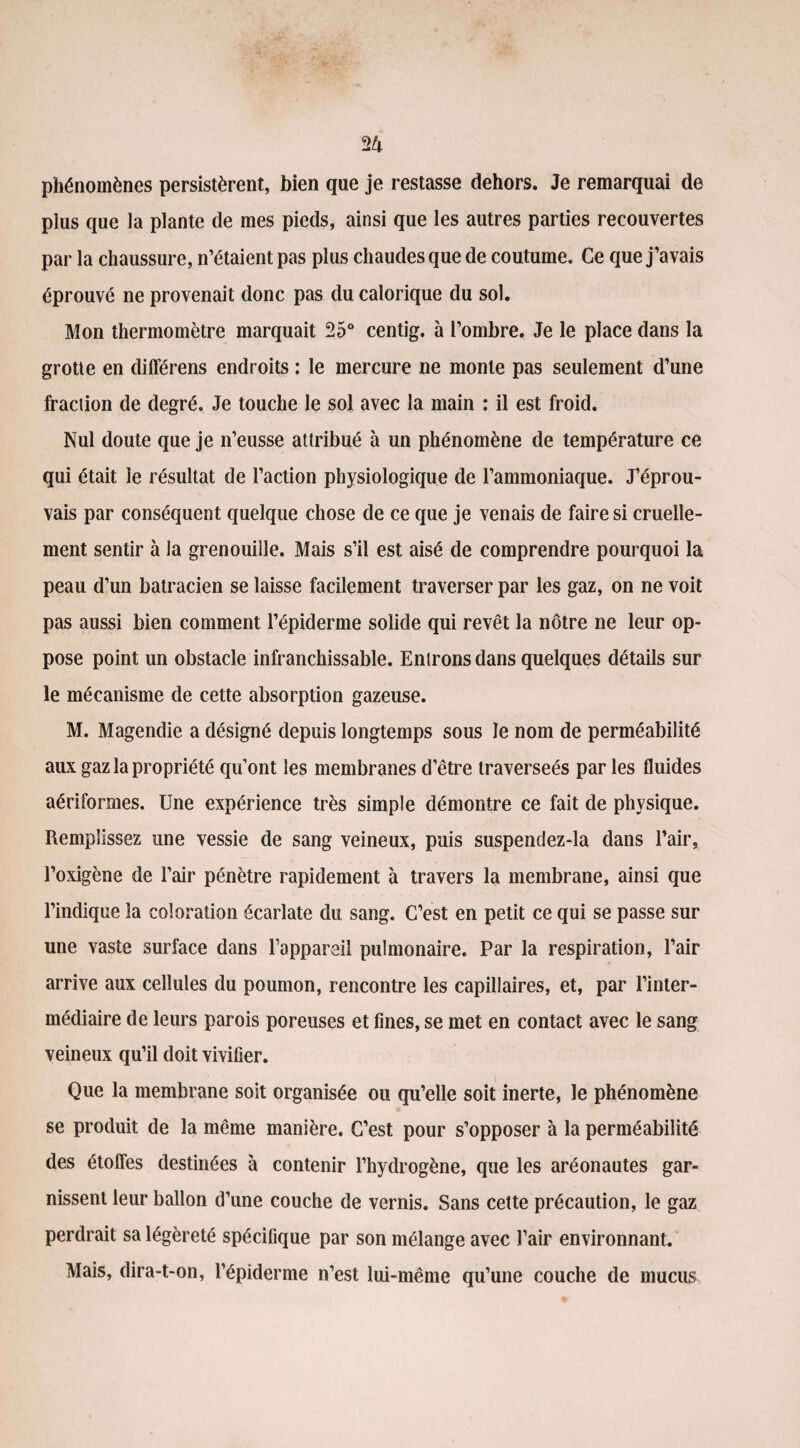 phénomènes persistèrent, bien que je restasse dehors. Je remarquai de plus que la plante de mes pieds, ainsi que les autres parties recouvertes par la chaussure, n’étaient pas plus chaudes que de coutume. Ce que j’avais éprouvé ne provenait donc pas du calorique du sol. Mon thermomètre marquait 25° centig. à l’ombre. Je le place dans la grotte en différens endroits : le mercure ne monte pas seulement d’une fraction de degré. Je touche le sol avec la main : il est froid. Nul doute que je n’eusse attribué à un phénomène de température ce qui était le résultat de l’action physiologique de l’ammoniaque. J’éprou¬ vais par conséquent quelque chose de ce que je venais de faire si cruelle¬ ment sentir à la grenouille. Mais s’il est aisé de comprendre pourquoi la peau d’un batracien se laisse facilement traverser par les gaz, on ne voit pas aussi bien comment l’épiderme solide qui revêt la nôtre ne leur op¬ pose point un obstacle infranchissable. Entrons dans quelques détails sur le mécanisme de cette absorption gazeuse. M. Magendie a désigné depuis longtemps sous le nom de perméabilité aux gaz la propriété qu’ont les membranes d’être traverseés par les fluides aériformes. Une expérience très simple démontre ce fait de physique. Remplissez une vessie de sang veineux, puis suspendez-la dans l’air, l’oxigène de l’air pénètre rapidement à travers la membrane, ainsi que l’indique la coloration écarlate du sang. C’est en petit ce qui se passe sur une vaste surface dans l’appareil pulmonaire. Par la respiration, l’air arrive aux cellules du poumon, rencontre les capillaires, et, par l’inter¬ médiaire de leurs parois poreuses et fines, se met en contact avec le sang veineux qu’il doit vivifier. Que la membrane soit organisée ou qu’elle soit inerte, le phénomène se produit de la même manière. C’est pour s’opposer à la perméabilité des étoffes destinées à contenir l’hydrogène, que les aréonautes gar¬ nissent leur ballon d’une couche de vernis. Sans cette précaution, le gaz perdrait sa légèreté spécifique par son mélange avec l’air environnant. Mais, dira-t-on, l’épiderme n’est lui-même qu’une couche de mucus