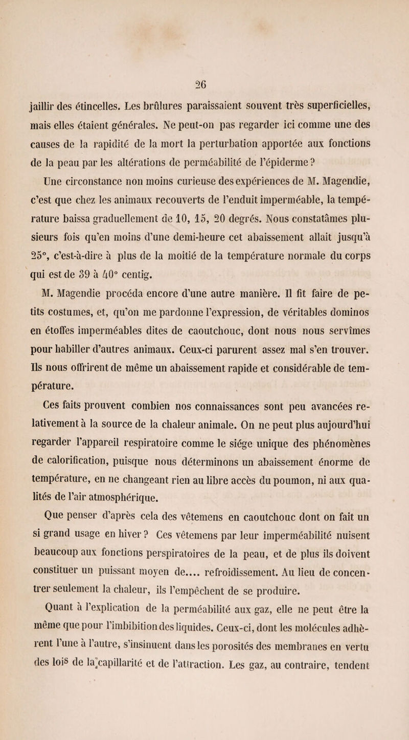 jaillir des étincelles. Les brûlures paraissaient souvent très superficielles, mais elles étaient générales. Ne peut-on pas regarder ici comme une des causes de la rapidité de la mort la perturbation apportée aux fonctions de la peau par les altérations de perméabilité de l’épiderme ? Une circonstance non moins curieuse des expériences de M. Magendie, c’est que chez les animaux recouverts de l’enduit imperméable, la tempé¬ rature baissa graduellement de 10, 15, 20 degrés. Nous constatâmes plu¬ sieurs fois qu’en moins d’une demi-heure cet abaissement allait jusqu’à 25°, c’est-à-dire à plus de la moitié de la température normale du corps qui est de 39 à 40° centig. M. Magendie procéda encore d’une autre manière. Il fit faire de pe¬ tits costumes, et, qu’on me pardonne l’expression, de véritables dominos en étoffes imperméables dites de caoutchouc, dont nous nous servîmes pour habiller d’autres animaux. Ceux-ci parurent assez mal s’en trouver. Us nous offrirent de même un abaissement rapide et considérable de tem¬ pérature. Ces faits prouvent combien nos connaissances sont peu avancées re¬ lativement à la source de la chaleur animale. On ne peut plus aujourd’hui regarder l'appareil respiratoire comme le siège unique des phénomènes de calorification, puisque nous déterminons un abaissement énorme de température, en ne changeant rien au libre accès du poumon, ni aux qua¬ lités de l’air atmosphérique. Que penser d’après cela des vêtemens en caoutchouc dont on fait un si grand usage en hiver ? Ces vêtemens par leur imperméabilité nuisent beaucoup aux fonctions perspiratoires de la peau, et de plus ils doivent constituer un puissant moyen de.... refroidissement. Au lieu de concen¬ trer seulement la chaleur, ils l’empêchent de se produire. Quant à l’explication de la perméabilité aux gaz, elle ne peut être la même que pour l’imbibition des liquides. Ceux-ci, dont les molécules adhè¬ rent l’une à l’autre, s’insinuent dans les porosités des membranes en vertu des lois de ^capillarité et de l’attraction. Les gaz, au contraire, tendent