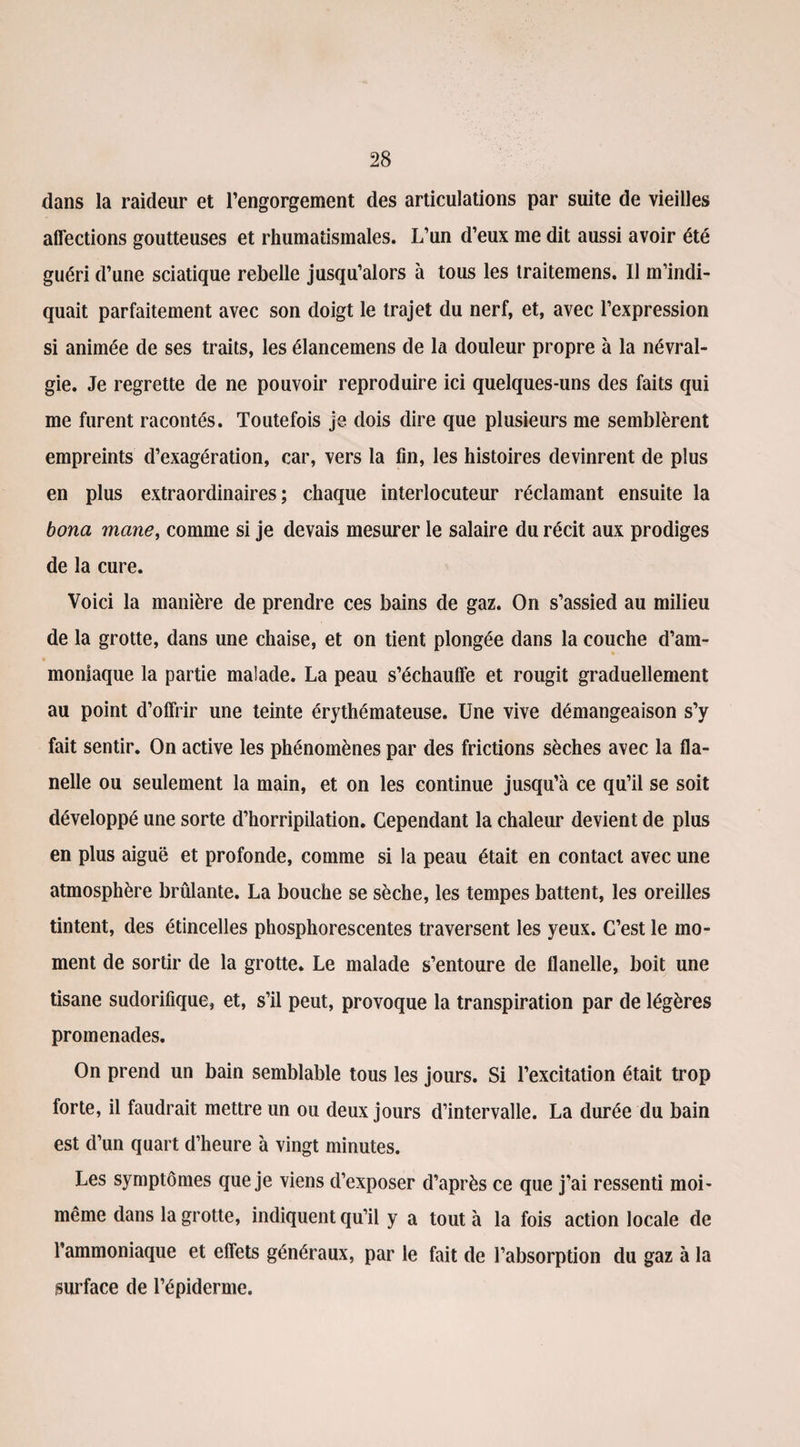 dans la raideur et l’engorgement des articulations par suite de vieilles affections goutteuses et rhumatismales. L’un d’eux me dit aussi avoir été guéri d’une sciatique rebelle jusqu’alors à tous les traitemens. Il m’indi¬ quait parfaitement avec son doigt le trajet du nerf, et, avec l’expression si animée de ses traits, les élancemens de la douleur propre à la névral¬ gie. Je regrette de ne pouvoir reproduire ici quelques-uns des faits qui me furent racontés. Toutefois je dois dire que plusieurs me semblèrent empreints d’exagération, car, vers la fin, les histoires devinrent de plus en plus extraordinaires; chaque interlocuteur réclamant ensuite la bona mane, comme si je devais mesurer le salaire du récit aux prodiges de la cure. Voici la manière de prendre ces bains de gaz. On s’assied au milieu de la grotte, dans une chaise, et on tient plongée dans la couche d’am¬ moniaque la partie malade. La peau s’échauffe et rougit graduellement au point d’offrir une teinte érythémateuse. Une vive démangeaison s’y fait sentir. On active les phénomènes par des frictions sèches avec la fla¬ nelle ou seulement la main, et on les continue jusqu’à ce qu’il se soit développé une sorte d’horripilation. Cependant la chaleur devient de plus en plus aiguë et profonde, comme si la peau était en contact avec une atmosphère brûlante. La bouche se sèche, les tempes battent, les oreilles tintent, des étincelles phosphorescentes traversent les yeux. C’est le mo¬ ment de sortir de la grotte. Le malade s’entoure de flanelle, boit une tisane sudorifique, et, s’il peut, provoque la transpiration par de légères promenades. On prend un bain semblable tous les jours. Si l’excitation était trop forte, il faudrait mettre un ou deux jours d’intervalle. La durée du bain est d’un quart d’heure à vingt minutes. Les symptômes que je viens d’exposer d’après ce que j’ai ressenti moi- même dans la grotte, indiquent qu’il y a tout à la fois action locale de l’ammoniaque et effets généraux, par le fait de l’absorption du gaz à la surface de l’épiderme.