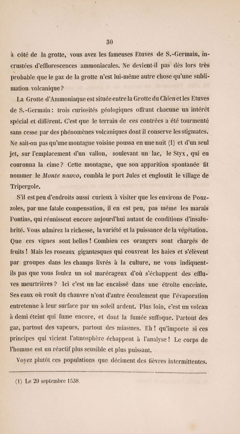 à côté de la grotte, vous avez les fameuses Etuves de S.-Germain, in¬ crustées d’efflorescences ammoniacales. Ne devient-il pas dès lors très N probable que le gaz de la grotte n’est lui-même autre chose qu’une subli¬ mation volcanique? La Grotte d’Ammoniaque est située entre la Grotte du Chien et les Etuves de S.-Germain: trois curiosités géologiques offrant chacune un intérêt spécial et différent. C’est que le terrain de ces contrées a été tourmenté sans cesse par des phénomènes volcaniques dont il conserve les stigmates. Ne sait-on pas qu’une montagne voisine poussa en une nuit (1) et d’un seul jet, sur l’emplacement d’un vallon, soulevant un lac, le Styx, qui en couronna la cime ? Cette montagne, que son apparition spontanée fit nommer le Monte nuovo, combla le port Jules et engloutit le village de Tripergole. S’il est peu d’endroits aussi curieux à visiter que les environs de Pouz- zoles, par une fatale compensation, il en est peu, pas même les marais Pontins, qui réunissent encore aujourd’hui autant de conditions d’insalu¬ brité. Vous admirez la richesse, la variété et la puissance delà végétation. Que ces vignes sont belles ! Combien ces orangers sont chargés de fruits ! Mais les roseaux gigantesques qui couvrent les haies et s’élèvent par groupes dans les champs livrés à la culture, ne vous indiquent- ils pas que vous foulez un sol marécageux d’où s’échappent des efflu¬ ves meurtrières ? Ici c’est un lac encaissé dans une étroite enceinte. Ses eaux où rouit du chanvre n’ont d’autre écoulement que l’évaporation entretenue à leur surface par un soleil ardent. Plus loin, c’est un volcan 'a demi éteint qui fume encore, et dont la fumée suffoque. Partout des gaz, partout des vapeurs, partout des miasmes. Eh ! qu’importe si ces principes qui vicient l’atmosphère échappent à l’analyse ! Le corps de l’homme est un réactif plus sensible et plus puissant. Voyez plutôt ces populations que déciment des fièvres intermittentes. (1) Le 29 septembre 1538.