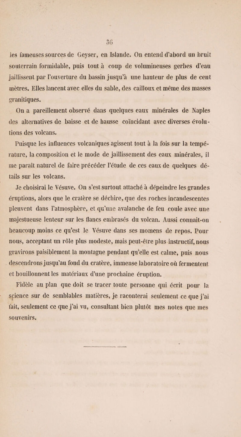 les fameuses sources de Geyser, en Islande. On entend d’abord un bruit souterrain formidable, puis tout à coup de volumineuses gerbes d’eau jaillissent par l’ouverture du bassin jusqu’à une hauteur de plus de cent mètres. Elles lancent avec elles du sable, des cailloux et même des masses granitiques. On a pareillement observé dans quelques eaux minérales de Naples des alternatives de baisse et de hausse coïncidant avec diverses évolu¬ tions des volcans. Puisque les influences volcaniques agissent tout à la fois sur la tempé¬ rature, la composition et le mode de jaillissement des eaux minérales, il me paraît naturel de faire précéder l’étude de ces eaux de quelques dé¬ tails sur les volcans. Je choisirai le Vésuve. On s’est surtout attaché à dépeindre les grandes éruptions, alors que le cratère se déchire, que des roches incandescentes pleuvent dans l’atmosphère, et qu’une avalanche de feu coule avec une majestueuse lenteur sur les flancs embrasés du volcan. Aussi connait-on beaucoup moins ce qu’est le Vésuve dans ses momens de repos. Pour nous, acceptant un rôle plus modeste, mais peut-être plus instructif, nous gravirons paisiblement la montagne pendant qu’elle est calme, puis nous descendrons jusqu’au fond du cratère, immense laboratoire où fermentent et bouillonnent les matériaux d’une prochaine éruption. Fidèle au plan que doit se tracer toute personne qui écrit pour la science sur de semblables matières, je raconterai seulement ce que j’ai fait, seulement ce que j’ai vu, consultant bien plutôt mes notes que mes souvenirs.