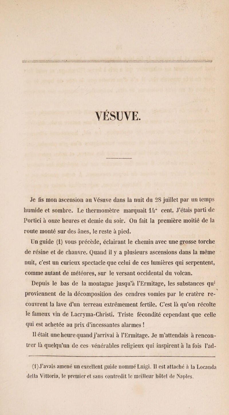 VÉSUVE. Je fis mon ascension au Vésuve dans la nuit du 28 juillet par un temps humide et sombre. Le thermomètre marquait 14e cent. J’étais parti de Portici à onze heures et demie du soir. On fait la première moitié de la route monté sur des ânes, le reste à pied. Un guide (1) vous précède, éclairant le chemin avec une grosse torche de résine et de chanvre. Quand il y a plusieurs ascensions dans la même nuit, c’est un curieux spectacle que celui de ces lumières qui serpentent, comme autant de météores, sur le versant occidental du volcan. Depuis le bas de la montagne jusqu’à l’Ermitage, les substances qu: proviennent de la décomposition des cendres vomies par le cratère re¬ couvrent la lave d’un terreau extrêmement fertile. C’est là qu’on récolte le fameux vin de Lacryma-Chrisli. Triste fécondité cependant que celle qui est achetée au prix d’incessantes alarmes ! Il était une heure quand j’arrivai à l’Ermitage. Je m’attendais à rencon¬ trer là quelqu’un de ces vénérables religieux qui inspirent à la fois Fad- (1) J’avais amené un excellent guide nommé Luigi. Il est attaché à la Locanda délia Vittoria, le premier et sans contredit le meilleur hôtel de Naples,