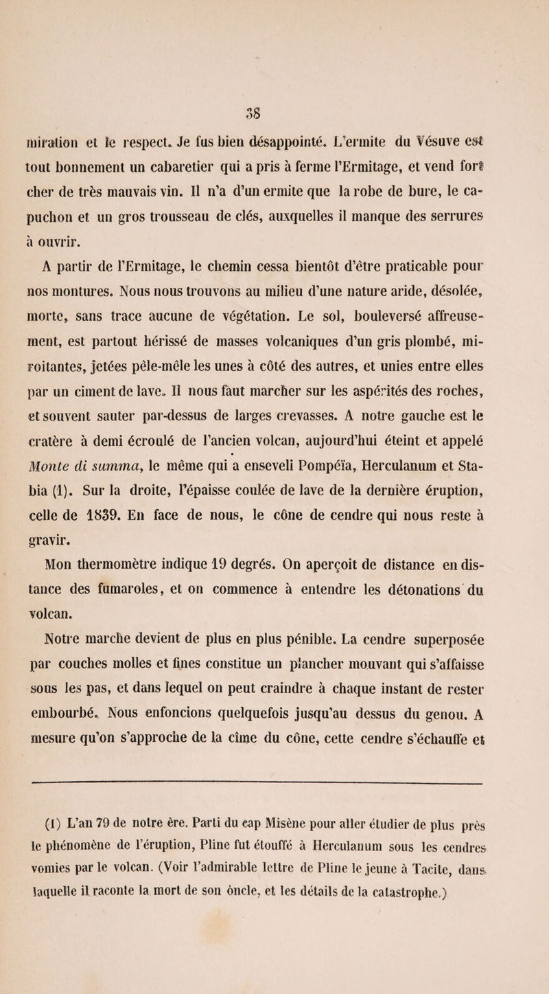 * Q O O iniration et le respect. Je fus bien désappointé. L’ermite du Vésuve est' tout bonnement un cabaretier qui a pris à ferme l’Ermitage, et vend fort cher de très mauvais vin. Il n’a d’un ermite que la robe de bure, le ca¬ puchon et un gros trousseau de clés, auxquelles il manque des serrures à ouvrir. A partir de l’Ermitage, le chemin cessa bientôt d’être praticable pour nos montures. Nous nous trouvons au milieu d’une nature aride, désolée, morte, sans trace aucune de végétation. Le sol, bouleversé affreuse¬ ment, est partout hérissé de masses volcaniques d’un gris plombé, mi¬ roitantes, jetées pêle-mêle les unes à côté des autres, et unies entre elles par un ciment de lave. Il nous faut marcher sur les aspérités des roches, et souvent sauter par-dessus de larges crevasses. A notre gauche est le cratère à demi écroulé de l’ancien volcan, aujourd’hui éteint et appelé Monte cli samma, le même qui a enseveli Pompéïa, Herculanum et Sta- bia (1). Sur la droite, l’épaisse coulée de lave de la dernière éruption, celle de 1839. En face de nous, le cône de cendre qui nous reste à gravir. Mon thermomètre indique 19 degrés. On aperçoit de distance en dis¬ tance des fumaroles, et on commence à entendre les détonations du volcan. Notre marche devient de plus en plus pénible. La cendre superposée par couches molles et fines constitue un plancher mouvant qui s’affaisse sous les pas, et dans lequel on peut craindre à chaque instant de rester embourbé. Nous enfoncions quelquefois jusqu’au dessus du genou. A mesure qu’on s’approche de la cime du cône, cette cendre s’échauffe es (t) L’an 79 de notre ère. Parti du eap Misène pour aller étudier de plus près le phénomène de l’éruption, Pline fut étouffé à Herculanum sous les cendres vomies parle volcan. (Voir l’admirable lettre de Pline le jeune à Tacite, dans laquelle il raconte la mort de son oncle, et les détails de la catastrophe.)