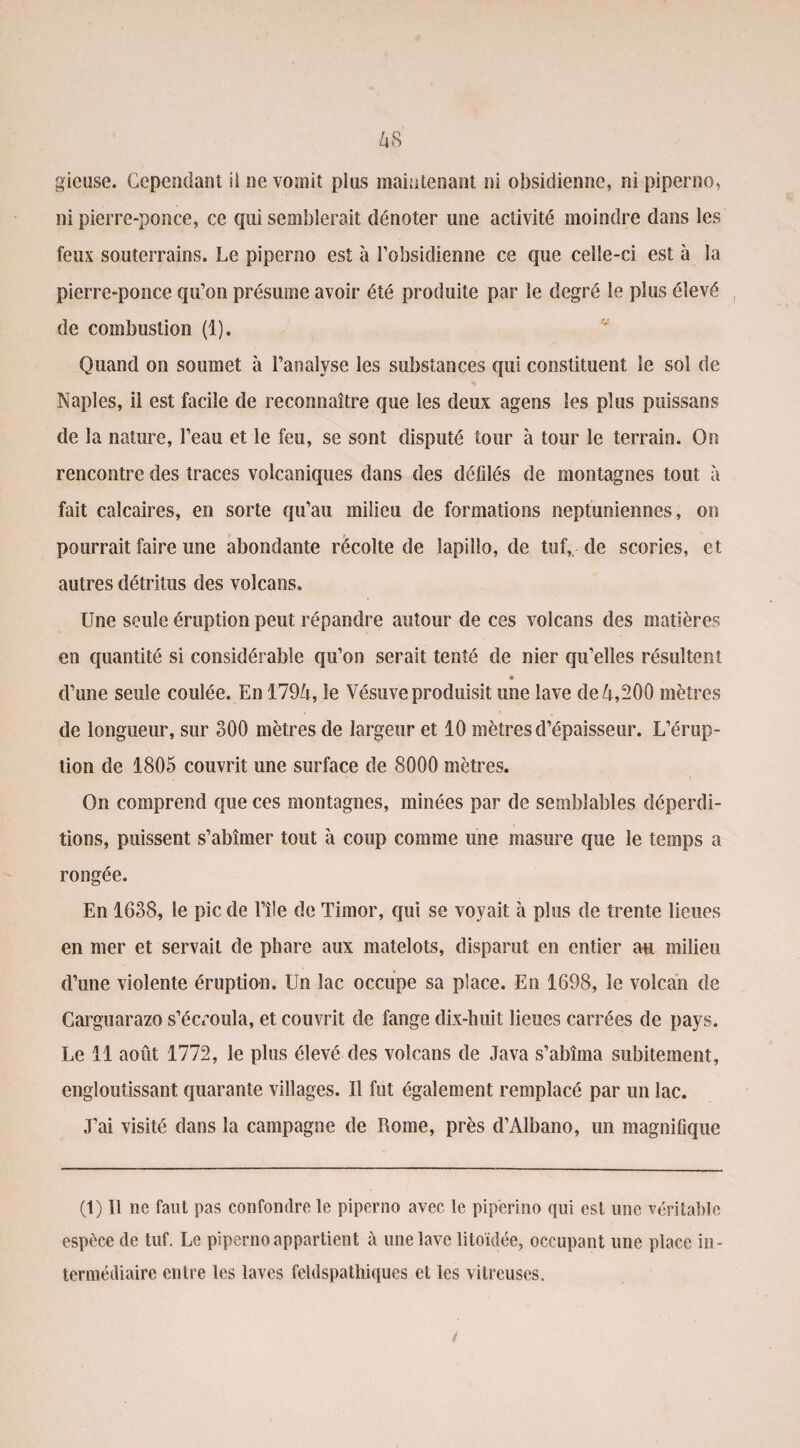 gieuse. Cependant il ne vomit plus maintenant ni obsidienne, ni piperno» ni pierre-ponce, ce qui semblerait dénoter une activité moindre dans les feux souterrains. Le pipcrno est à l’obsidienne ce que celle-ci est à la pierre-ponce qu’on présume avoir été produite par le degré le plus élevé de combustion (1). Quand on soumet à l’analyse les substances qui constituent le sol de Naples, il est facile de reconnaître que les deux agens les plus puissans de la nature, l’eau et le feu, se sont disputé tour à tour le terrain. On rencontre des traces volcaniques dans des défdés de montagnes tout à fait calcaires, en sorte qu’au milieu de formations neptuniennes, on pourrait faire une abondante récolte de lapillo, de tuf,, de scories, et autres détritus des volcans. Une seule éruption peut répandre autour de ces volcans des matières en quantité si considérable qu’on serait tenté de nier qu’elles résultent d’une seule coulée. En 1794, le Vésuve produisit une lave de 4,200 mètres de longueur, sur 300 mètres de largeur et 10 mètres d’épaisseur. L’érup¬ tion de 1805 couvrit une surface de 8000 mètres. On comprend que ces montagnes, minées par de semblables déperdi¬ tions, puissent s’abîmer tout à coup comme une masure que le temps a rongée. En 1638, le pic de l’île de Timor, qui se voyait à plus de trente lieues en mer et servait de phare aux matelots, disparut en entier au milieu d’une violente éruption. Un lac occupe sa place. En 1698, le volcan de Carguarazo s’écroula, et couvrit de fange dix-huit lieues carrées de pays. Le 11 août 1772, le plus élevé des volcans de Java s’abîma subitement, engloutissant quarante villages. Il fut également remplacé par un lac. J’ai visité dans la campagne de Rome, près d’Albano, un magnifique (1) Il ne faut pas confondre le piperno avec le piperino qui est une véritable espèce de tuf. Le piperno appartient à une lave litoïdée, occupant une place in¬ termédiaire entre les laves feldspathiques et les vitreuses.