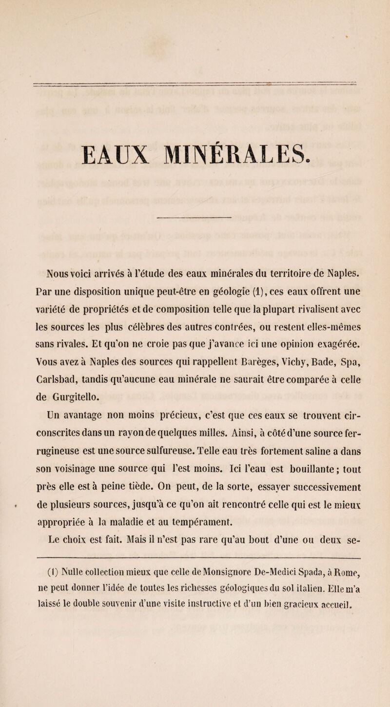 Nous voici arrivés à l’étude des eaux minérales du territoire de Naples. Par une disposition unique peut-être en géologie (1), ces eaux offrent une variété de propriétés et de composition telle que la plupart rivalisent avec les sources les plus célèbres des autres contrées, ou restent elles-mêmes sans rivales. Et qu’on ne croie pas que j’avance ici une opinion exagérée. Vous avez à Naples des sources qui rappellent Barèges, Vichy, Bade, Spa, Carlsbad, tandis qu’aucune eau minérale ne saurait être comparée à celle de Gurgitello. Un avantage non moins précieux, c’est que ces eaux se trouvent cir¬ conscrites dans un rayon de quelques milles. Ainsi, à côté d’une source fer¬ rugineuse est une source sulfureuse. Telle eau très fortement saline a dans son voisinage une source qui l’est moins. Ici l’eau est bouillante ; tout près elle est à peine tiède. On peut, de la sorte, essayer successivement de plusieurs sources, jusqu’à ce qu’on ait rencontré celle qui est le mieux appropriée à la maladie et au tempérament. Le choix est fait. Mais il n’est pas rare qu’au bout d’une ou deux se- (1) Nulle collection mieux que celle de Monsignore De-Medici Spada, à Rome, ne peut donner l’idée de toutes les richesses géologiques du sol italien. Elle m’a laissé le double souvenir d’une visite instructive et d’un bien gracieux accueil.
