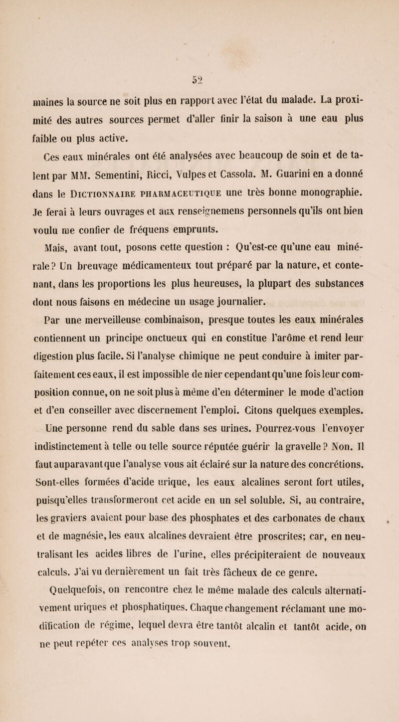 maines la source ne soit plus en rapport avec l’état du malade. La proxi¬ mité des autres sources permet d’aller finir la saison à une eau plus faible ou plus active. Ces eaux minérales ont été analysées avec beaucoup de soin et de ta¬ lent par MM. Sementini, Ricci, Vulpeset Cassola. M. Guarini en adonné dans le Dictionnaire pharmaceutique une très bonne monographie. Je ferai à leurs ouvrages et aux renseignemens personnels qu’ils ont bien voulu me confier de fréquens emprunts. Mais, avant tout, posons cette question : Qu’est-ce qu’une eau miné¬ rale? Un breuvage médicamenteux tout préparé par la nature, et conte¬ nant, dans les proportions les plus heureuses, la plupart des substances dont nous faisons en médecine un usage journalier. Par une merveilleuse combinaison, presque toutes les eaux minérales contiennent un principe onctueux qui en constitue l’arôme et rend leur digestion plus facile. Si l’analyse chimique ne peut conduire à imiter par¬ faitement ces eaux, il est impossible de nier cependant qu’une fois leur com¬ position connue, on ne soit plus à même d’en déterminer le mode d’action et d’en conseiller avec discernement l’emploi. Citons quelques exemples. Une personne rend du sable dans ses urines. Pourrez-vous l’envoyer indistinctement à telle ou telle source réputée guérir la gravelle ? Non. Il faut auparavant que l’analyse vous ait éclairé sur la nature des concrétions. Sont-elles formées d’acide urique, les eaux alcalines seront fort utiles, puisqu’elles transformeront cet acide en un sel soluble. Si, au contraire, les graviers avaient pour base des phosphates et des carbonates de chaux et de magnésie, les eaux alcalines devraient être proscrites; car, en neu¬ tralisant les acides libres de l’urine, elles précipiteraient de nouveaux calculs. J’ai vu dernièrement un fait très fâcheux de ce genre. Quelquefois, on rencontre chez le même malade des calculs alternati¬ vement uriques et phosphatiques. Chaque changement réclamant une mo¬ dification de régime, lequel dévi a être tantôt alcalin et tantôt acide, on ne peut repéter ces analyses trop souvent.