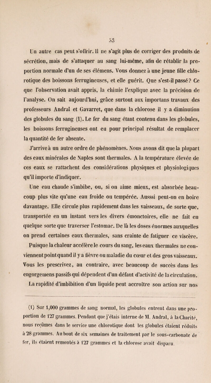 Un autre cas peut s’offrir. 11 ne s’agit plus de corriger des produits de sécrétion, mais de s’attaquer au sang lui-même, afin de rétablir la pro¬ portion normale d’un de ses élémens. Vous donnez à une jeune fille chlo¬ rotique des boissons ferrugineuses, et elle guérit. Que s’est-il passé ? Ce que l'observation avait appris, la chimie l’explique avec la précision de l’analyse. On sait aujourd’hui, grâce surtout aux importans travaux des professeurs Andral et Gavarret, que dans la chlorose il y a diminution des globules du sang (1). Le fer du sang étant contenu dans les globules, les boissons ferrugineuses ont eu pour principal résultat de remplacer la quantité de fer absente. J’arrive à un autre ordre de phénomènes. Nous avons dit que la plupart des eaux minérales de Naples sont thermales. A la température élevée de ces eaux se rattachent des considérations physiques et physiologiques qu’il importe d’indiquer. Une eau chaude s’imbibe, ou, si on aime mieux, est absorbée beau¬ coup plus vite qu’une eau froide ou tempérée. Ausssi peut-on en boire davantage. Elle circule plus rapidement dans les vaisseaux, de sorte que, transportée en un instant vers les divers émonctoires, elle ne fait en quelque sorte que traverser l’estomac. De là les doses énormes auxquelles on prend certaines eaux thermales, sans crainte de fatiguer ce viscère. Puisque la chaleur accélère le cours du sang, les eaux thermales ne con¬ viennent point quand il y a fièvre ou maladie du cœur et des gros vaisseaux. Vous les prescrivez, au contraire, avec beaucoup de succès dans les engorgemens passifs cjui dépendent d’un défaut d’activité de la circulation. La rapidité d’imbibition d’un liquide peut accroître son action sur nos (1) Sur 1,000 grammes de sang normal, les globules entrent dans une pro¬ portion de 127 grammes. Pendant que j’étais interne de M. Andral, à la Charité, nous reçûmes dans le service une chlorotique dont les globules étaient réduits à 28 grammes. Au bout de six semaines de traitement par le sous-carbonate de 1er, ils étaient remontés à 127 grammes cl la chlorose avait disparu.