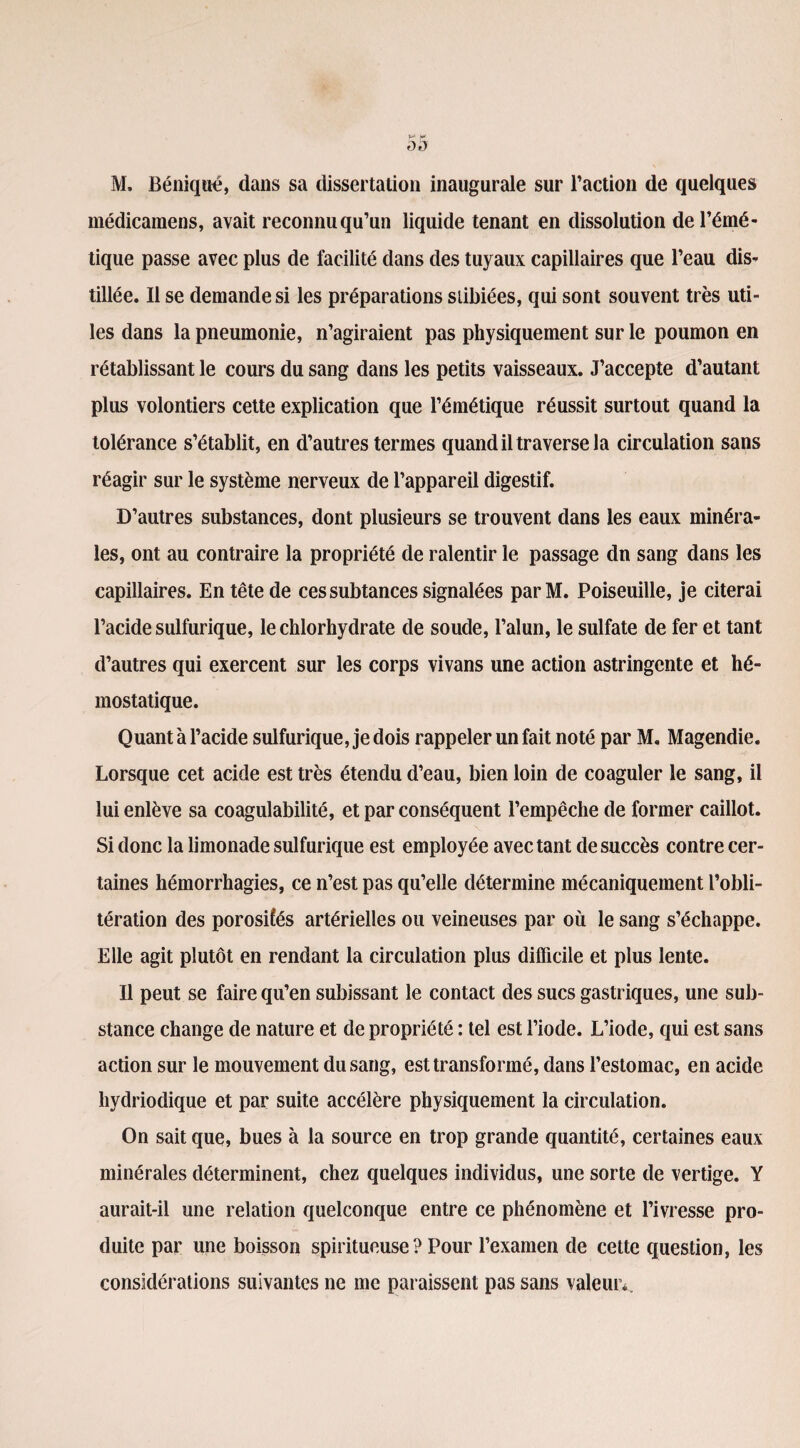 médicamens, avait reconnuqu’un liquide tenant en dissolution de l’émé¬ tique passe avec plus de facilité dans des tuyaux capillaires que l’eau dis¬ tillée. Il se demande si les préparations slibiées, qui sont souvent très uti¬ les dans la pneumonie, n’agiraient pas physiquement sur le poumon en rétablissant le cours du sang dans les petits vaisseaux. J’accepte d’autant plus volontiers cette explication que l’émétique réussit surtout quand la tolérance s’établit, en d’autres termes quand il traverse la circulation sans réagir sur le système nerveux de l’appareil digestif. D’autres substances, dont plusieurs se trouvent dans les eaux minéra¬ les, ont au contraire la propriété de ralentir le passage dn sang dans les capillaires. En tête de ces subtances signalées parM. Poiseuille, je citerai l’acide sulfurique, le chlorhydrate de soude, l’alun, le sulfate de fer et tant d’autres qui exercent sur les corps vivans une action astringente et hé¬ mostatique. Quant à l’acide sulfurique, je dois rappeler un fait noté par M. Magendie. Lorsque cet acide est très étendu d’eau, bien loin de coaguler le sang, il lui enlève sa coagulabilité, et par conséquent l’empêche de former caillot. Si donc la limonade sulfurique est employée avec tant de succès contre cer¬ taines hémorrhagies, ce n’est pas qu’elle détermine mécaniquement l’obli¬ tération des porosiîés artérielles ou veineuses par où le sang s’échappe. Elle agit plutôt en rendant la circulation plus difficile et plus lente. Il peut se faire qu’en subissant le contact des sucs gastriques, une sub¬ stance change de nature et de propriété : tel est l’iode. L’iode, qui est sans action sur le mouvement du sang, est transformé, dans l’estomac, en acide hydriodique et par suite accélère physiquement la circulation. On sait que, bues à la source en trop grande quantité, certaines eaux minérales déterminent, chez quelques individus, une sorte de vertige. Y aurait-il une relation quelconque entre ce phénomène et l’ivresse pro¬ duite par une boisson spiritueuse ? Pour l’examen de cette question, les considérations suivantes ne me paraissent pas sans valeur*.
