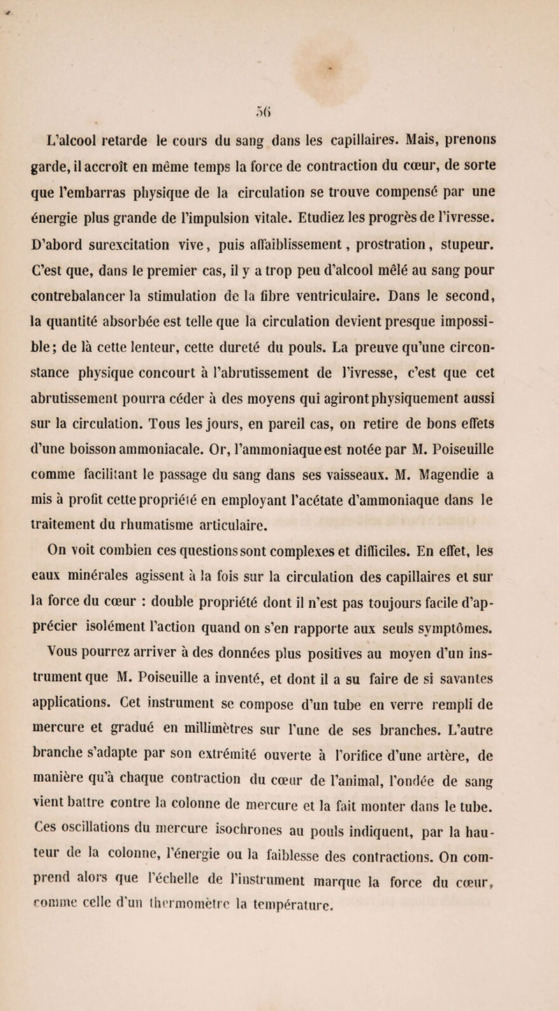 L’alcool retarde le cours du sang dans les capillaires. Mais, prenons garde, il accroît en même temps la force de contraction du cœur, de sorte que l’embarras physique de la circulation se trouve compensé par une énergie plus grande de l’impulsion vitale. Etudiez les progrès de l’ivresse. D’abord surexcitation vive, puis affaiblissement, prostration, stupeur. C’est que, dans le premier cas, il y a trop peu d’alcool mêlé au sang pour contrebalancer la stimulation de la fibre ventriculaire. Dans le second, la quantité absorbée est telle que la circulation devient presque impossi¬ ble; de là cette lenteur, cette dureté du pouls. La preuve qu’une circon¬ stance physique concourt à l’abrutissement de l’ivresse, c’est que cet abrutissement pourra céder à des moyens qui agiront physiquement aussi sur la circulation. Tous les jours, en pareil cas, on retire de bons effets d’une boisson ammoniacale. Or, l’ammoniaque est notée par M. Poiseuille comme facilitant le passage du sang dans ses vaisseaux. M. Magendie a mis à profit cette propriété en employant l’acétate d’ammoniaque dans le traitement du rhumatisme articulaire. On voit combien ces questions sont complexes et difficiles. En effet, les eaux minérales agissent à la fois sur la circulation des capillaires et sur la force du cœur : double propriété dont il n’est pas toujours facile d’ap¬ précier isolément l’action quand on s’en rapporte aux seuls symptômes. Vous pourrez arriver à des données plus positives au moyen d’un ins¬ trument que M. Poiseuille a inventé, et dont il a su faire de si savantes applications. Cet instrument se compose d’un tube en verre rempli de mercure et gradué en millimètres sur Tune de ses branches. L’autre branche s’adapte par son extrémité ouverte à l’orifice d’une artère, de manière qu’à chaque contraction du cœur de l’animal, l’ondée de sang vient battre contre la colonne de mercure et la fait monter dans le tube. Ces oscillations du mercure isochrones au pouls indiquent, par la hau¬ teur de la colonne, l’énergie ou la faiblesse des contractions. On com¬ prend aloîs que 1 échelle de l’instrument marque la force du cœur, comme celle cFun thermomètre la température.
