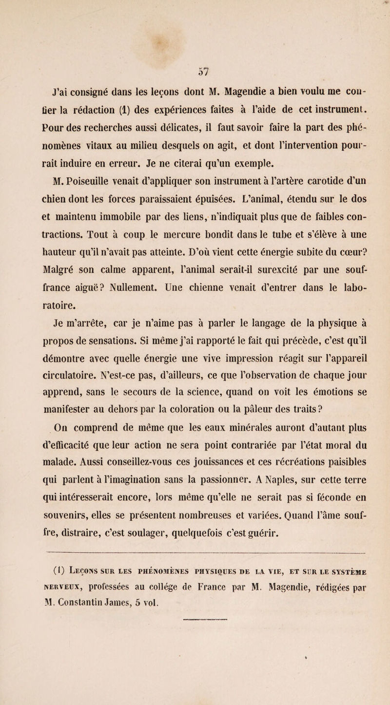 J’ai consigné dans les leçons dont M. Magendie a bien voulu me con- iier la rédaction (1) des expériences faites à l’aide de cet instrument. Pour des recherches aussi délicates, il faut savoir faire la part des phé¬ nomènes vitaux au milieu desquels on agit, et dont l’intervention pour¬ rait induire en erreur. Je ne citerai qu’un exemple. M. Poiseuille venait d’appliquer son instrument à l’artère carotide d’un chien dont les forces paraissaient épuisées. L’animal, étendu sur le dos et maintenu immobile par des liens, n’indiquait plus que de faibles con¬ tractions. Tout à coup le mercure bondit dans le tube et s’élève à une hauteur qu’il n’avait pas atteinte. D’où vient cette énergie subite du cœur? Malgré son calme apparent, l’animal serait-il surexcité par une souf¬ france aiguë? Nullement. Une chienne venait d’entrer dans le labo¬ ratoire. Je m’arrête, car je n’aime pas à parler le langage de la physique à propos de sensations. Si même j’ai rapporté le fait qui précède, c’est qu’il démontre avec quelle énergie une vive impression réagit sur l’appareil circulatoire. N’est-ce pas, d’ailleurs, ce que l’observation de chaque jour apprend, sans le secours de la science, quand on voit les émotions se manifester au dehors par la coloration ou la pâleur des traits ? On comprend de même que les eaux minérales auront d’autant plus d’efficacité que leur action ne sera point contrariée par l’état moral du malade. Aussi conseillez-vous ces jouissances et ces récréations paisibles qui parlent à l’imagination sans la passionner. A Naples, sur cette terre qui intéresserait encore, lors même qu’elle ne serait pas si féconde en souvenirs, elles se présentent nombreuses et variées. Quand l’âme souf¬ fre, distraire, c’est soulager, quelquefois c’est guérir. (1) Leçons sur les phénomènes physiques de la vie, et sur le système nerveux, professées au collège de France par M. Magendie, rédigées par