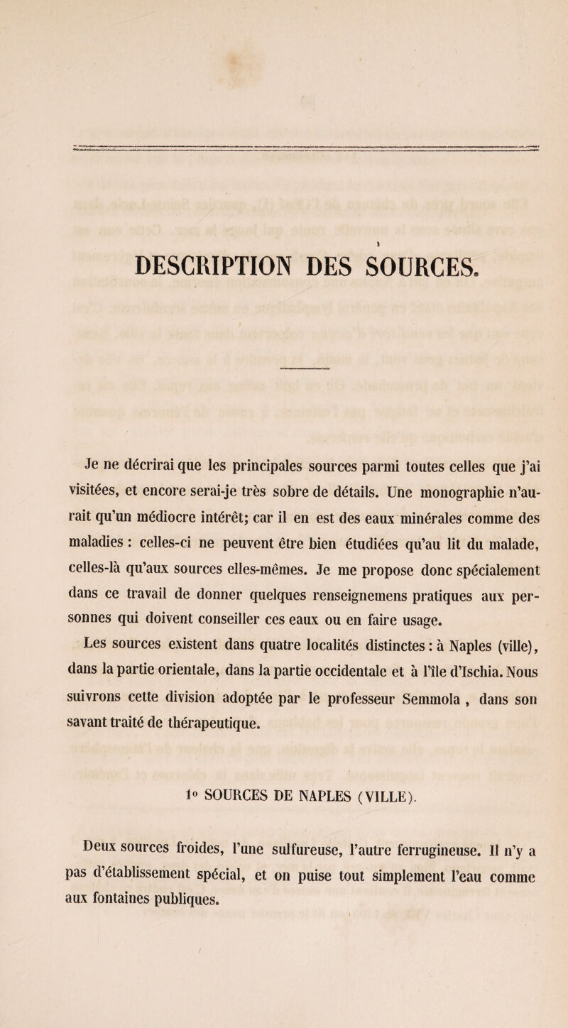 DESCRIPTION DES SOURCES. Je ne décrirai que les principales sources parmi toutes celles que j’ai visitées, et encore serai-je très sobre de détails. Une monographie n’au¬ rait qu’un médiocre intérêt; car il en est des eaux minérales comme des maladies : celles-ci ne peuvent être bien étudiées qu’au lit du malade, celles-là qu’aux sources elles-mêmes. Je me propose donc spécialement dans ce travail de donner quelques renseignemens pratiques aux per¬ sonnes qui doivent conseiller ces eaux ou en faire usage. Les sources existent dans quatre localités distinctes: à Naples (ville), dans la partie orientale, dans la partie occidentale et à l’île d’ischia. Nous suivrons cette division adoptée par le professeur Semmola , dans son savant traité de thérapeutique. 1° SOURCES DE NAPLES (VILLE). Deux sources froides, l’une sulfureuse, l’autre ferrugineuse. 11 n’y a pas d’établissement spécial, et on puise tout simplement l’eau comme aux fontaines publiques.