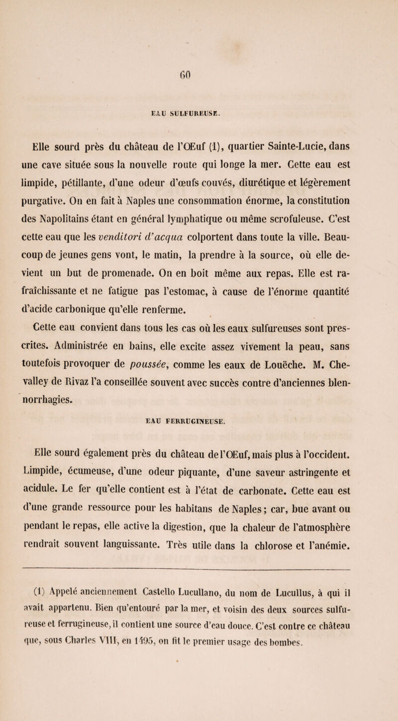 EAU SULFUREUSE. Elle sourd près du château de l’OEuf (1), quartier Sainte-Lucie, dans une cave située sous la nouvelle route qui longe la mer. Cette eau est limpide, pétillante, d’une odeur d’œufs couvés, diurétique et légèrement purgative. On en fait à Naples une consommation énorme, la constitution des Napolitains étant en général lymphatique ou même scrofuleuse. C’est cette eau que les venditori d’acqua colportent dans toute la ville. Beau¬ coup de jeunes gens vont, le matin, la prendre à la source, où elle de¬ vient un but de promenade. On en boit même aux repas. Elle est ra¬ fraîchissante et ne fatigue pas l’estomac, à cause de l’énorme quantité d’acide carbonique qu’elle renferme. Cette eau convient dans tous les cas où les eaux sulfureuses sont pres¬ crites. Administrée en bains, elle excite assez vivement la peau, sans toutefois provoquer de poussée, comme les eaux de Louëche. M. Che- valley de Rivaz l’a conseillée souvent avec succès contre d’anciennes blen¬ norrhagies. EAU FERRUGINEUSE. Elle sourd également près du château del’OEuf,mais plus à l’occident. Limpide, écumeuse, d’une odeur piquante, d’une saveur astringente et acidulé. Le fer qu’elle contient est à l’état de carbonate. Cette eau est d’une grande ressource pour les habitans de Naples ; car, bue avant ou pendant le repas, elle active la digestion, que la chaleur de l’atmosphère rendrait souvent languissante. Très utile dans la chlorose et l’anémie. (1) Appelé anciennement Castello Lucullano, du nom de Lucullus, à qui il avait appartenu. Bien qu’entouré par la mer, et voisin des deux sources sulfu¬ reuse et ferrugineuse, il contient une source d’eau douce. C’est contre ce château que, sous Charles VilI, en 1495, on fit le premier usage des bombes.