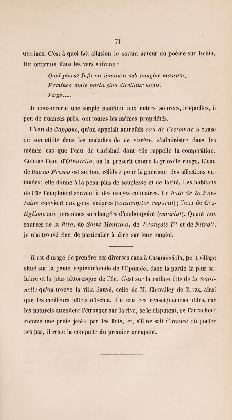 utérines. C’est à quoi fait allusion le savant auteur du poème sur Ischia, De quintiis, dans les vers suivans : Quid plura? Informi simulans sub imagine massam, Fœmineo male parta sinu divellitur undis, Firgo. Je consacrerai une simple mention aux autres sources, lesquelles, à peu de nuances près, ont toutes les mêmes propriétés. L’eau de Cappone, qu’on appelait autrefois eau de l’estomac à cause de son utilité dans les maladies de ce viscère, s’administre dans les mêmes cas que l’eau de Carlsbad dont elle rappelle la composition. Comme l’eau cYOlmitello, on la prescrit contre la gravelle rouge. L’eau de BagnoFresco est surtout célèbre pouf la guérison des affections cu¬ tanées ; elle donne à la peau plus de souplesse et de laxité. Les habitans de l’île l’emploient souvent à des usages culinaires. Le bain de la Fon¬ taine convient aux gens maigres (consumptos réparai) ; l’eau de Cas- tiglione aux personnes surchargées d’embonpoint (emaciat). Quant aux sources de la Rita, de Saint-Montano, de François Ier et de Nitroli, je n’ai trouvé rien de particulier à dire sur leur emploi. Il est d’usage de prendre ces diverses eaux à Casamicciola, petit village situé sur la pente septentrionale de l’Epomée, dans la partie la plus sa¬ lubre et la plus pittoresque de l’île. C’est sur la colline dite de la Senti¬ nelle qu’on trouve la villa Sauvé, celle de M. Chevalley de Piivaz, ainsi que les meilleurs hôtels a’ïschia. J’ai cru ces renseignemens utiles, car les naturels attendent l’étranger sur la rive, se le disputent, se l’arrachent comme une proie jetée par les Ilots, et, s’il ne sait d’avance où porter ses pas, il reste la conquête du premier occupant.