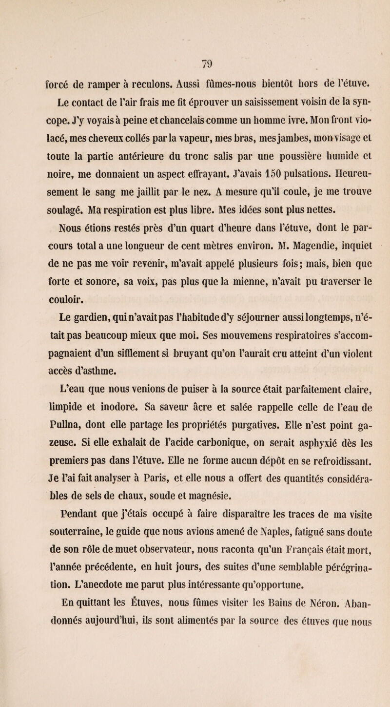 forcé de ramper à reculons. Aussi fûmes-nous bientôt hors de l’étuve. Le contact de l’air frais me fit éprouver un saisissement voisin de la syn¬ cope. J’y voyais à peine et chancelais comme un homme ivre. Mon front vio¬ lacé, mes cheveux collés parla vapeur, mes bras, mes jambes, mon visage et toute la partie antérieure du tronc salis par une poussière humide et noire, me donnaient un aspect effrayant. J’avais 150 pulsations. Heureu¬ sement le sang me jaillit par le nez. A mesure qu’il coule, je me trouve soulagé. Ma respiration est plus libre. Mes idées sont plus nettes. Nous étions restés près d’un quart d’heure dans l’étuve, dont le par¬ cours total a une longueur de cent mètres environ. M. Magendie, inquiet de ne pas me voir revenir, m’avait appelé plusieurs fois ; mais, bien que forte et sonore, sa voix, pas plus que la mienne, n’avait pu traverser le couloir. Le gardien, qui n’avait pas l’habitude d’y séjourner aussi longtemps, n’é¬ tait pas beaucoup mieux que moi. Ses mouvemens respiratoires s’accom¬ pagnaient d’un sifflement si bruyant qu’on l’aurait cru atteint d’un violent accès d’asthme. L’eau que nous venions de puiser à la source était parfaitement claire, limpide et inodore. Sa saveur âcre et salée rappelle celle de l’eau de Pullna, dont elle partage les propriétés purgatives. Elle n’est point ga¬ zeuse. Si elle exhalait de l’acide carbonique, on serait asphyxié dès les premiers pas dans l’étuve. Elle ne forme aucun dépôt en se refroidissant. Je l’ai fait analyser à Paris, et elle nous a offert des quantités considéra¬ bles de sels de chaux, soude et magnésie. Pendant que j’étais occupé à faire disparaître les traces de ma visite souterraine, le guide que nous avions amené de Naples, fatigué sans doute de son rôle de muet observateur, nous raconta qu’un Français était mort, l’année précédente, en huit jours, des suites d’une semblable pérégrina¬ tion. L’anecdote me parut plus intéressante qu’opportune. En quittant les Étuves, nous fûmes visiter les Bains de Néron. Aban¬ donnés aujourd’hui, ils sont alimentés par la source des étuves que nous