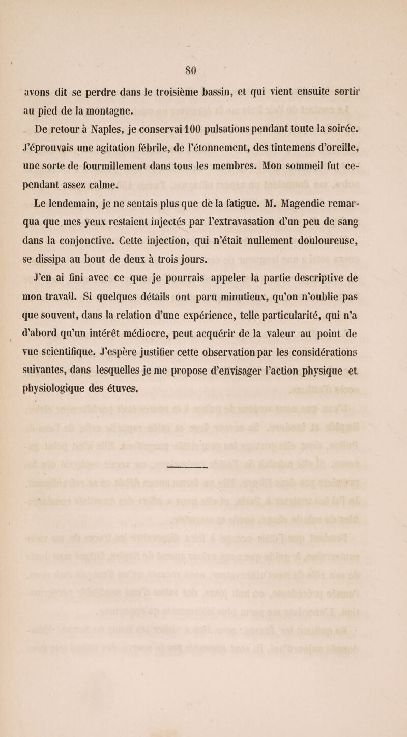 avons dit se perdre dans le troisième bassin, et qui vient ensuite sortir au pied de la montagne. De retour à Naples, je conservai 100 pulsations pendant toute la soirée. J’éprouvais une agitation fébrile, de l’étonnement, des tintemens d’oreille, une sorte de fourmillement dans tous les membres. Mon sommeil fut ce¬ pendant assez calme. Le lendemain, je ne sentais plus que de la fatigue. M. Magendie remar¬ qua que mes yeux restaient injectés par l’extravasation d’un peu de sang dans la conjonctive. Cette injection, qui n’était nullement douloureuse, se dissipa au bout de deux à trois jours. J’en ai fini avec ce que je pourrais appeler la partie descriptive de mon travail. Si quelques détails ont paru minutieux, qu’on n’oublie pas que souvent, clans la relation d’une expérience, telle particularité, qui n’a d’abord qu’un intérêt médiocre, peut acquérir de la valeur au point de vue scientifique. J’espère justifier cette observation par les considérations suivantes, dans lesquelles je me propose d’envisager l’action physique et physiologique des étuves.