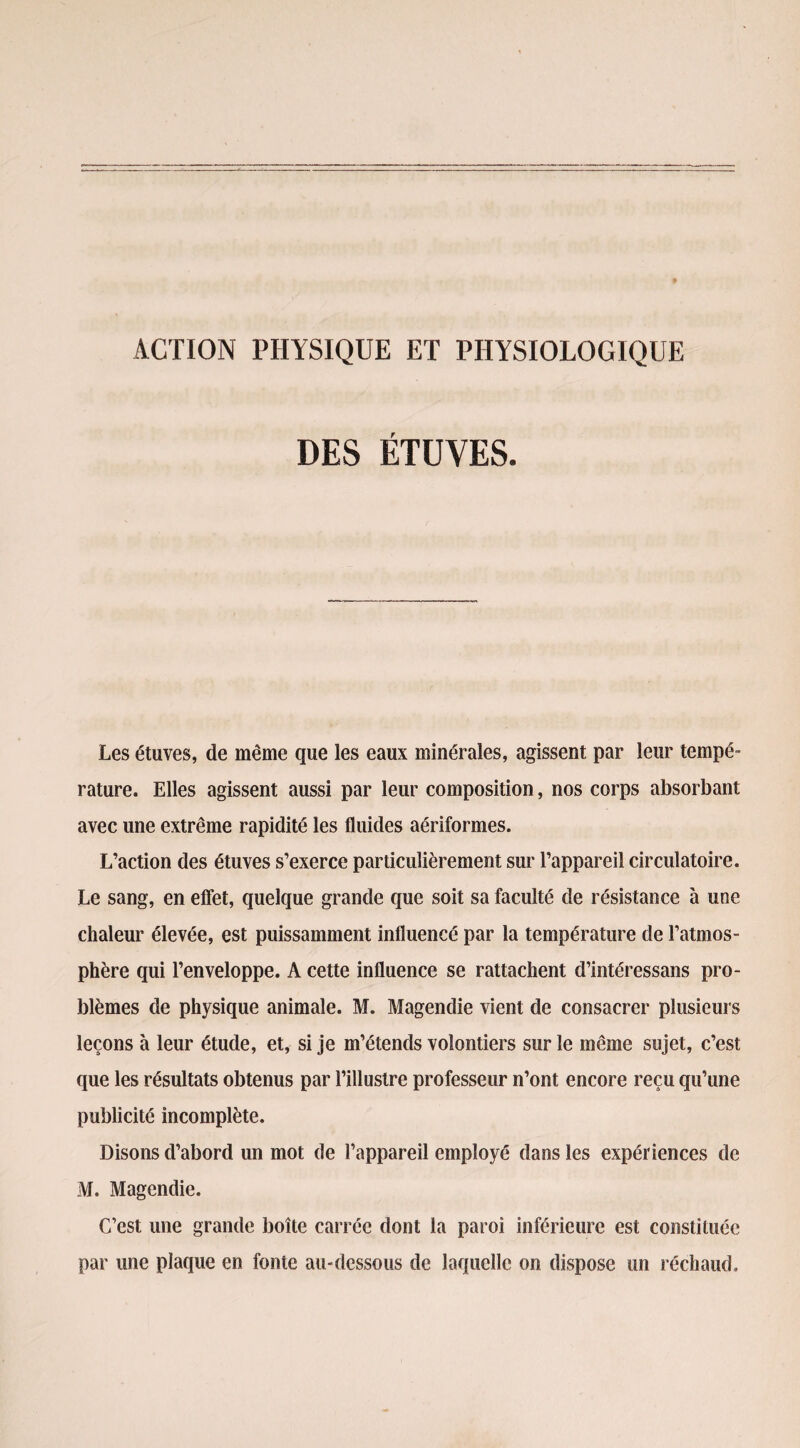 ACTION PHYSIQUE ET PHYSIOLOGIQUE DES ÉTUVES. Les étuves, de même que les eaux minérales, agissent par leur tempé¬ rature. Elles agissent aussi par leur composition, nos corps absorbant avec une extrême rapidité les fluides aériformes. L’action des étuves s’exerce particulièrement sur l’appareil circulatoire. Le sang, en effet, quelque grande que soit sa faculté de résistance à une chaleur élevée, est puissamment influencé par la température de l’atmos¬ phère qui l’enveloppe. A cette influence se rattachent d’intéressans pro¬ blèmes de physique animale. M. Magendie vient de consacrer plusieurs leçons à leur étude, et, si je m’étends volontiers sur le même sujet, c’est que les résultats obtenus par l’illustre professeur n’ont encore reçu qu’une publicité incomplète. Disons d’abord un mot de l’appareil employé dans les expériences de M. Magendie. C’est une grande boîte carrée dont la paroi inférieure est constituée par une plaque en fonte au-dessous de laquelle on dispose un réchaud.