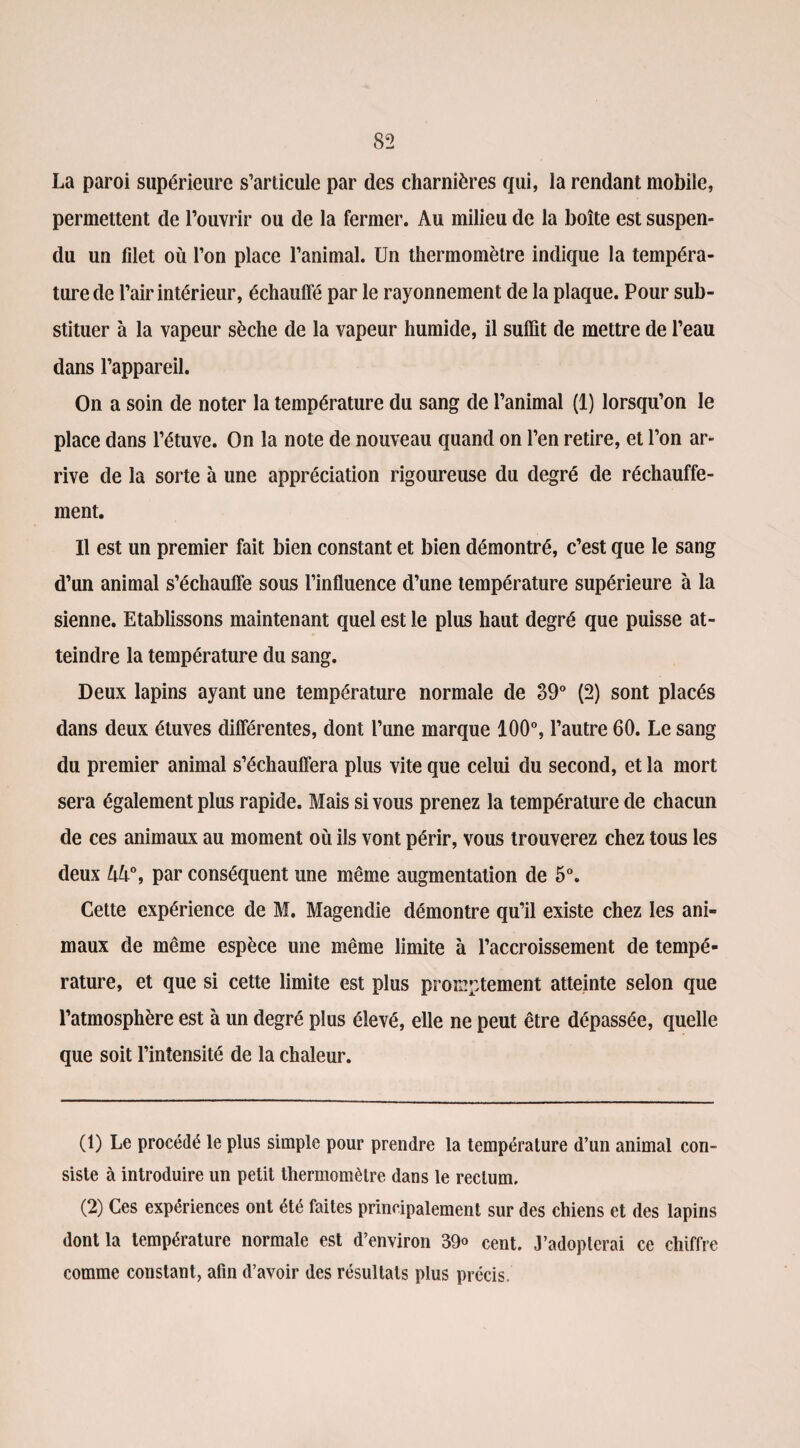 La paroi supérieure s’articule par des charnières qui, la rendant mobile, permettent de l’ouvrir ou de la fermer. Au milieu de la boîte est suspen¬ du un filet où l’on place l’animal. Un thermomètre indique la tempéra¬ ture de l’air intérieur, échauffé par le rayonnement de la plaque. Pour sub¬ stituer à la vapeur sèche de la vapeur humide, il suffit de mettre de l’eau dans l’appareil. On a soin de noter la température du sang de l’animal (1) lorsqu’on le place dans l’étuve. On la note de nouveau quand on l’en retire, et l’on ar¬ rive de la sorte à une appréciation rigoureuse du degré de réchauffe¬ ment. Il est un premier fait bien constant et bien démontré, c’est que le sang d’un animal s’échauffe sous l’influence d’une température supérieure à la sienne. Etablissons maintenant quel est le plus haut degré que puisse at¬ teindre la température du sang. Deux lapins ayant une température normale de 39° (2) sont placés dans deux étuves différentes, dont l’une marque 100°, l’autre 60. Le sang du premier animal s’échauffera plus vite que celui du second, et la mort sera également plus rapide. Mais si vous prenez la température de chacun de ces animaux au moment où ils vont périr, vous trouverez chez tous les deux ùù°, par conséquent une même augmentation de 5°. Cette expérience de M. Magendie démontre qu’il existe chez les ani¬ maux de même espèce une même limite à l’accroissement de tempé¬ rature, et que si cette limite est plus promptement atteinte selon que l’atmosphère est à un degré plus élevé, elle ne peut être dépassée, quelle que soit l’intensité de la chaleur. (1) Le procédé le plus simple pour prendre la température d’un animal con¬ siste à introduire un petit thermomètre dans le rectum, (2) Ces expériences ont été faites principalement sur des chiens et des lapins dont la température normale est d’environ 39° cent. J’adopterai ce chiffre comme constant, afin d’avoir des résultats plus précis.