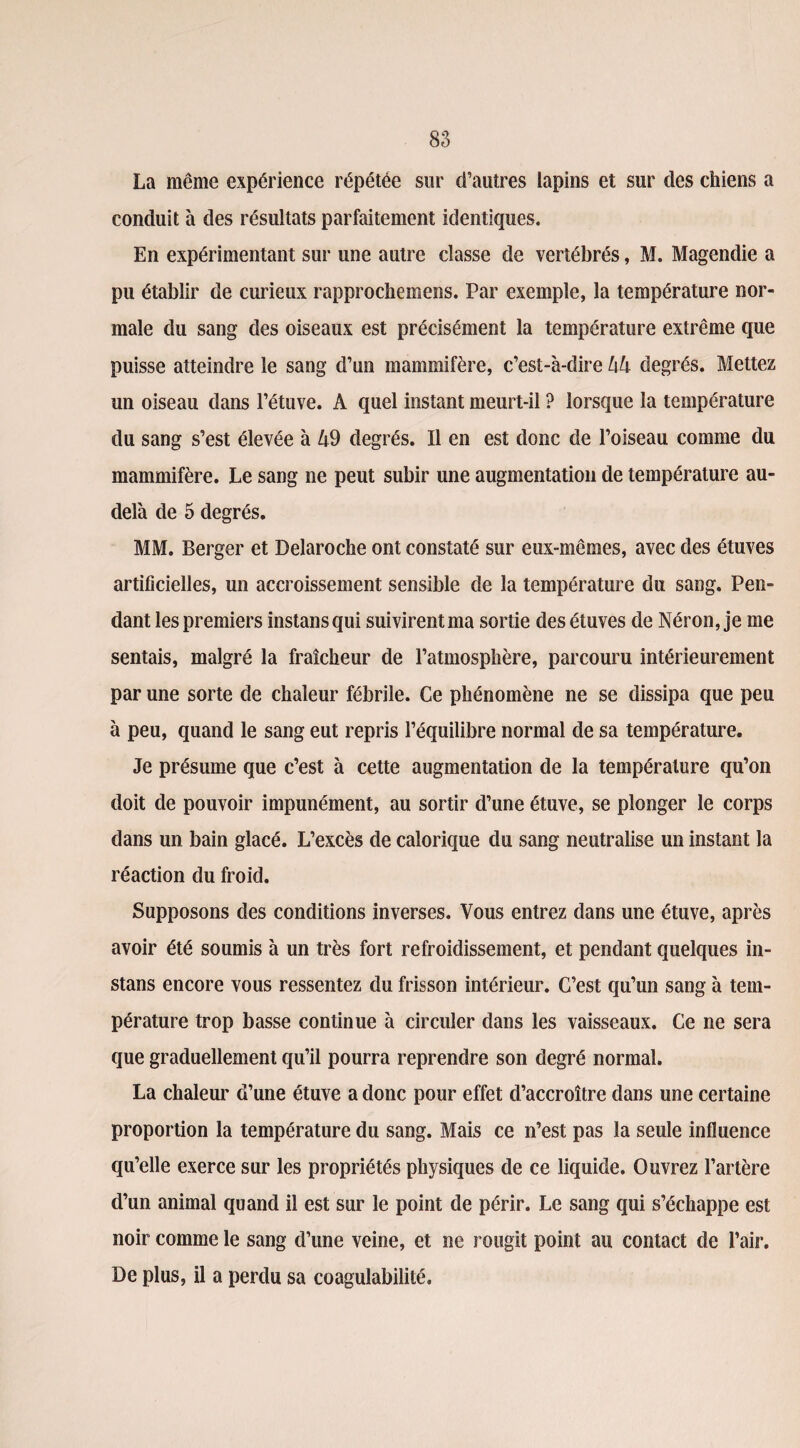 La même expérience répétée sur d’autres lapins et sur des chiens a conduit à des résultats parfaitement identiques. En expérimentant sur une autre classe de vertébrés, M. Magendie a pu établir de curieux rapprochemens. Par exemple, la température nor¬ male du sang des oiseaux est précisément la température extrême que puisse atteindre le sang d’un mammifère, c’est-à-dire hh degrés. Mettez un oiseau dans l’étuve. A quel instant meurt-il ? lorsque la température du sang s’est élevée à £9 degrés. Il en est donc de l’oiseau comme du mammifère. Le sang ne peut subir une augmentation de température au- delà de 5 degrés. MM. Berger et Delaroche ont constaté sur eux-mêmes, avec des étuves artificielles, un accroissement sensible de la température du sang. Pen¬ dant les premiers instansqui suivirent ma sortie des étuves de Néron, je me sentais, malgré la fraîcheur de l’atmosphère, parcouru intérieurement par une sorte de chaleur fébrile. Ce phénomène ne se dissipa que peu à peu, quand le sang eut repris l’équilibre normal de sa température. Je présume que c’est à cette augmentation de la température qu’on doit de pouvoir impunément, au sortir d’une étuve, se plonger le corps dans un bain glacé. L’excès de calorique du sang neutralise un instant la réaction du froid. Supposons des conditions inverses. Vous entrez dans une étuve, après avoir été soumis à un très fort refroidissement, et pendant quelques in- stans encore vous ressentez du frisson intérieur. C’est qu’un sang à tem¬ pérature trop basse continue à circuler dans les vaisseaux. Ce ne sera que graduellement qu’il pourra reprendre son degré normal. La chaleur d’une étuve a donc pour effet d’accroître dans une certaine proportion la température du sang. Mais ce n’est pas la seule influence qu’elle exerce sur les propriétés physiques de ce liquide. Ouvrez l’artère d’un animal quand il est sur le point de périr. Le sang qui s’échappe est noir comme le sang d’une veine, et ne rougit point au contact de l’air. De plus, il a perdu sa coagulabilité.