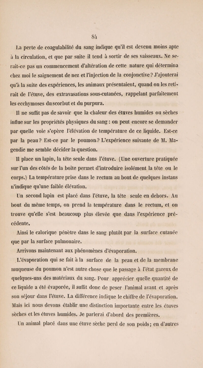 La perle de coagulabilité du sang indique qu’il est devenu moins apte à la circulation, et que par suite il tend à sortir de ses vaisseaux. Ne se¬ rait-ce pas un commencement d’altération de cette nature qui détermina chez moi le saignement de nez et l’injection de la conjonctive? J’ajouterai qu’à la suite des expériences, les animaux présentaient, quand on les reti¬ rait de l’étuve, des extravasations sous-cutanées, rappelant parfaitement les ecchymoses du scorbut et du purpura. Il ne suffit pas de savoir que la chaleur des étuves humides ou sèches influe sur les propriétés physiques du sang : on peut encore se demander par quelle voie s’opère l’élévation de température de ce liquide. Est-ce par la peau? Est-ce par le poumon? L’expérience suivante de M. Ma¬ gendie me semble décider la question. Il place un lapin, la tête seule dans l’étuve. (Une ouverture pratiquée sur l’un des côtés de la boite permet d’introduire isolément la tête ou le corps.) La température prise dans le rectum au bout de quelques instans n’indique qu’une faible élévation. Un second lapin est placé dans l’étuve, la tête seule en dehors. Au bout du même temps, on prend la température dans le rectum, et on trouve qu’elle s’est beaucoup plus élevée que dans l’expérience pré¬ cédente. Ainsi le calorique pénètre dans le sang plutôt par la surface cutanée que par la surface pulmonaire. Arrivons maintenant aux phénomènes d’évaporation. L’évaporation qui se fait à la surface de la peau et de la membrane muqueuse du poumon n’est autre chose que le passage à l’état gazeux de quelques-uns des matériaux du sang. Pour apprécier quelle quantité de ce liquide a été évaporée, il suffit donc de peser l’animal avant et après son séjour dans l’étuve. La différence indique le chiffre de l’évaporation. Mais ici nous devons établir une distinction importante entre les étuves sèches et les étuves humides. Je parlerai d’abord des premières. Un animal placé dans une étuve sèche perd de son poids; en d’autres