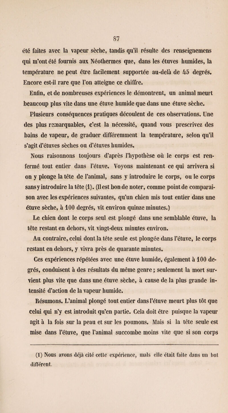 été faites avec la vapeur sèche, tandis qu’il résulte des renseignemens qui m’ont été fournis aux Néothermes que, dans les étuves humides, la température ne peut être facilement supportée au-delà de ù5 degrés. Encore est-il rare que l’on atteigne ce chiffre. Enfin, et de nombreuses expériences le démontrent, un animal meurt beaucoup plus vite dans une étuve humide que dans une étuve sèche. Plusieurs conséquences pratiques découlent de ces observations. Une des plus remarquables, c’est la nécessité, quand vous prescrivez des bains de vapeur, de graduer différemment la température, selon qu’il s’agit d’étuves sèches ou d’étuves humides. Nous raisonnons toujours d’après l’hypothèse où le corps est ren¬ fermé tout entier dans l’étuve. Voyons maintenant ce qui arrivera si on y plonge la tête de l’animal, sans y introduire le corps, ou le corps sans y introduire la tête (1). (Il est bonde noter, comme point de comparai¬ son avec les expériences suivantes, qu’un chien mis tout entier dans une étuve sèche, à 100 degrés, vit environ quinze minutes.) Le chien dont le corps seul est plongé dans une semblable étuve, la tête restant en dehors, vit vingt-deux minutes environ. Au contraire, celui dont la tête seule est plongée dans l’étuve, le corps restant en dehors, y vivra près de quarante minutes. Ces expériences répétées avec une étuve humide, également à 100 de¬ grés, conduisent à des résultats du même genre ; seulement la mort sur¬ vient plus vite que dans une étuve sèche, à cause de la plus grande in¬ tensité d’action de la vapeur humide. Résumons. L’animal plongé tout entier dans l’étuve meurt plus tôt que celui qui n’y est introduit qu’en partie. Cela doit être puisque la vapeur agit à la fois sur la peau et sur les poumons. Mais si la tête seule est mise dans l’étuve, que l’animai succombe moins vite que si son corps (1) Nous avons déjà cité cette expérience, mais elle était faite dans un but différent,