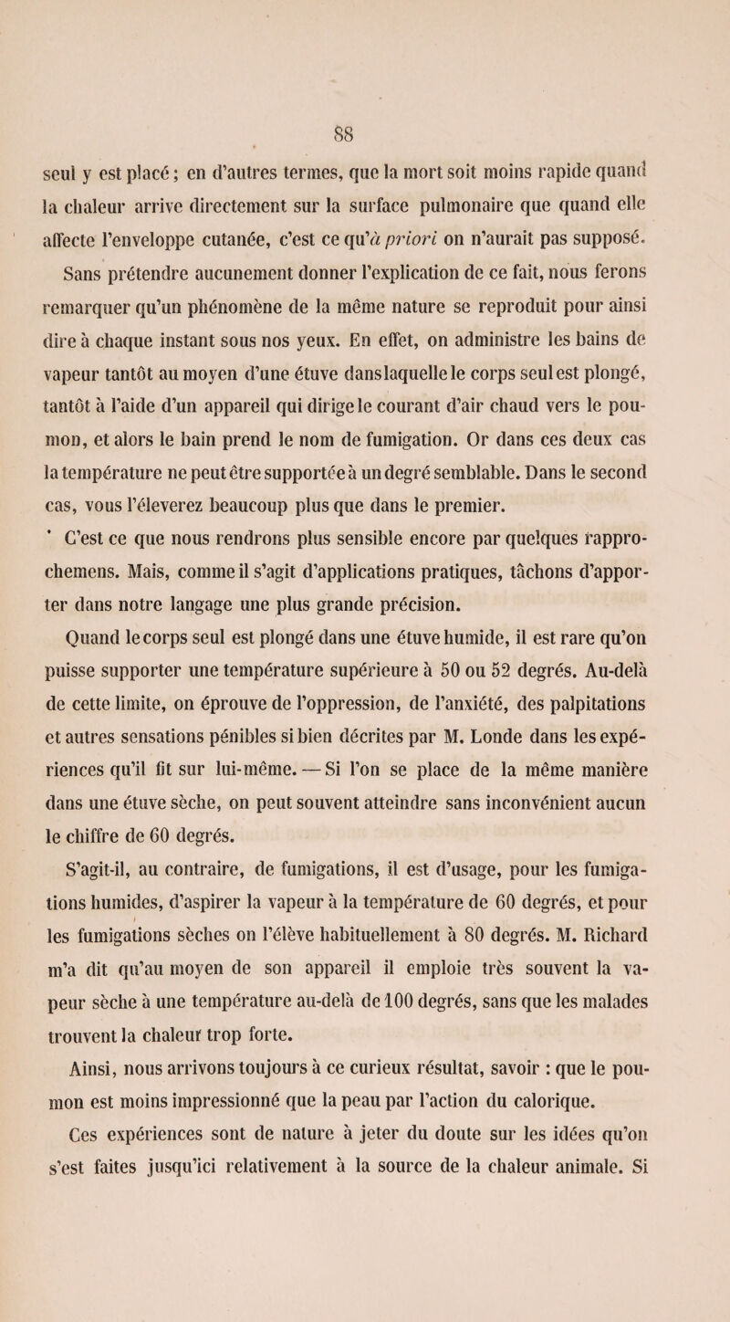 seul y est placé ; en d’autres termes, que la mort soit moins rapide quand la chaleur arrive directement sur la surface pulmonaire que quand elle affecte l’enveloppe cutanée, c’est ce qu’à priori on n’aurait pas supposé. Sans prétendre aucunement donner l’explication de ce fait, nous ferons remarquer qu’un phénomène de la même nature se reproduit pour ainsi dire à chaque instant sous nos yeux. En effet, on administre les bains de vapeur tantôt au moyen d’une étuve dans laquelle le corps seul est plongé, tantôt à l’aide d’un appareil qui dirige le courant d’air chaud vers le pou¬ mon, et alors le bain prend le nom de fumigation. Or dans ces deux cas la température ne peut être supportée à un degré semblable. Dans le second cas, vous l’éleverez beaucoup plus que dans le premier. C’est ce que nous rendrons plus sensible encore par quelques rappro- chemens. Mais, comme il s’agit d’applications pratiques, tâchons d’appor¬ ter dans notre langage une plus grande précision. Quand le corps seul est plongé dans une étuve humide, il est rare qu’on puisse supporter une température supérieure à 50 ou 52 degrés. Au-delà de cette limite, on éprouve de l’oppression, de l’anxiété, des palpitations et autres sensations pénibles si bien décrites par M. Londe dans les expé¬ riences qu’il fit sur lui-même. — Si l’on se place de la même manière dans une étuve sèche, on peut souvent atteindre sans inconvénient aucun le chiffre de 60 degrés. S’agit-il, au contraire, de fumigations, il est d’usage, pour les fumiga¬ tions humides, d’aspirer la vapeur à la température de 60 degrés, et pour les fumigations sèches on l’élève habituellement à 80 degrés. M. Richard m’a dit qu’au moyen de son appareil il emploie très souvent la va¬ peur sèche à une température au-delà de 100 degrés, sans que les malades trouvent la chaleur trop forte. Ainsi, nous arrivons toujours à ce curieux résultat, savoir : que le pou¬ mon est moins impressionné que la peau par l’action du calorique. Ces expériences sont de nature à jeter du doute sur les idées qu’on s’est faites jusqu’ici relativement à la source de la chaleur animale. Si