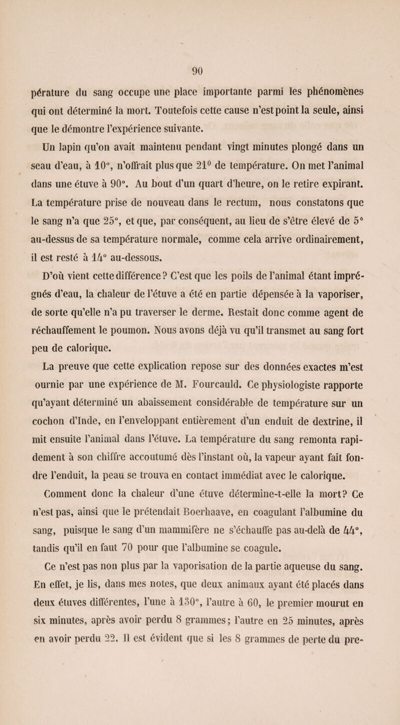 pérature du sang occupe une place importante parmi les phénomènes qui ont déterminé la mort. Toutefois cette cause n’estpointla seule, ainsi que le démontre l’expérience suivante. Un lapin qu’on avait maintenu pendant vingt minutes plongé dans un seau d’eau, à 10°, n’offrait plus que 21° de température. On met l’animal dans une étuve à 90°. Au bout d’un quart d’heure, on le retire expirant. La température prise de nouveau dans le rectum, nous constatons que le sang n’a que 25°, et que, par conséquent, au lieu de s’être élevé de 56 au-dessus de sa température normale, comme cela arrive ordinairement, il est resté à 14° au-dessous. D’où vient cette différence ? C’est que les poils de l’animal étant impré¬ gnés d’eau, la chaleur de l’étuve a été en partie dépensée à la vaporiser, de sorte qu’elle n’a pu traverser le derme. Restait donc comme agent de réchauffement le poumon. Nous avons déjà vu qu’il transmet au sang fort peu de calorique. La preuve que cette explication repose sur des données exactes m’est ournie par une expérience de M. Fourcauld. Ce physiologiste rapporte qu’ayant déterminé un abaissement considérable de température sur un cochon d’Inde, en l’enveloppant entièrement d’un enduit de dextrine, il mit ensuite l’animal dans l’étuve. La température du sang remonta rapi¬ dement à son chiffre accoutumé dès l’instant où, la vapeur ayant fait fon¬ dre l’enduit, la peau se trouva en contact immédiat avec le calorique. Comment donc la chaleur d’une étuve détermine-t-elle la mort? Ce n’est pas, ainsi que le prétendait Boerhaave, en coagulant l’albumine du sang, puisque le sang d’un mammifère ne s’échauffe pas au-delà de 44°, tandis qu’il en faut 70 pour que l’albumine se coagule. Ce n’est pas non plus par la vaporisation de la partie aqueuse du sang. En effet, je lis, dans mes notes, que deux animaux ayant été placés dans deux étuves différentes, l’une à 130°, l’autre à 60, le premier mourut en six minutes, après avoir perdu 8 grammes; l’autre en 25 minutes, après en avoir perdu 22. Il est évident que si les 8 grammes de perte du pre»