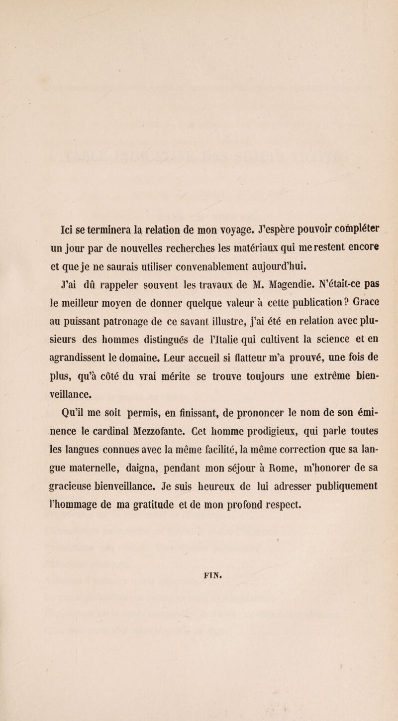 Ici se terminera la relation de mon voyage. J’espère pouvoir compléter lin jour par de nouvelles recherches les matériaux qui me restent encore et que je ne saurais utiliser convenablement aujourd’hui. J’ai dû rappeler souvent les travaux de M. Magendie. N’était-ce pas le meilleur moyen de donner quelque valeur à cette publication ? Grâce au puissant patronage de ce savant illustre, j’ai été en relation avec plu¬ sieurs des hommes distingués de l’Italie qui cultivent la science et en agrandissent le domaine. Leur accueil si flatteur m’a prouvé, une fois de plus, qu’à côté du vrai mérite se trouve toujours une extrême bien¬ veillance. Qu’il me soit permis, en finissant, de prononcer le nom de son émi¬ nence le cardinal Mezzofante. Cet homme prodigieux, qui parle toutes les langues connues avec la même facilité, la même correction que sa lan¬ gue maternelle, daigna, pendant mon séjour à Rome, m’honorer de sa gracieuse bienveillance. Je suis heureux de lui adresser publiquement l’hommage de ma gratitude et de mon profond respect. FIN.