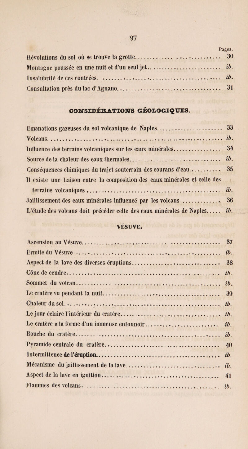 Pages. Révolutions du sol où se trouve la grotte.. . 30 Montagne poussée en une nuit et d’un seul jet....... ib. Insalubrité de ces contrées. . ib. Consultation près du lac d’Agnano.... 31 COMSIBÉHATIONS géologiques. Emanations gazeuses du sol volcanique de Naples. 33 Volcans.. ib. Influence des terrains volcaniques sur les eaux minérales. 34 Source de la chaleur des eaux thermales. ib. Conséquences chimiques du trajet souterrain des courans d’eau—. 35 Il existe une liaison entre la composition des eaux minérales et celle des terrains volcaniques. ib. Jaillissement des eaux minérales influencé par les volcans... 36 L’étude des volcans doit précéder celle des eaux minérales de Naples. ib. VÉSUVE. Ascension au Vésuve. 37 Ermite du Vésuve. ib. Aspect de la lave des diverses éruptions. 38 Cône de cendre. ib. Sommet du volcan. ib. Le cratère vu pendant la nuit. 39 Chaleur du sol. ib. * v Le jour éclaire l’intérieur du cratère. .... ib. Le cratère a la forme d’un immense entonnoir.. ib. Bouche du cratère.... ib. Pyramide centrale du cratère. 40 Intermittence de l’éruption. ib. Mécanisme du jaillissement de la lave. ib. Aspect de la lave en ignition. 41 Flammes des volcans..... ib.