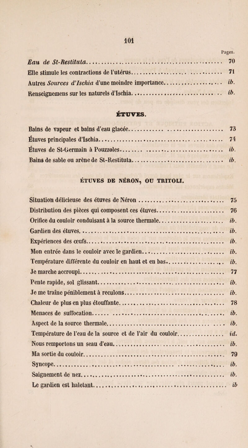 Pages. Eau de St-Restituta. 70 Elle stimule les contractions de l’utérus... 71 Autres Sources d’ischia d’une moindre importance. ih. Renseignemens sur les naturels d’ischia.«. •. ih. ÉTUVES. Bains de vapeur et bains d’eau glacée. 73 Étuves principales d’ischia. 74 Étuves de St-Germain à Pouzzoles... ib. Bains de sable ou arène de St-Restituta. ib. ÉTUVES DE NÉRON, OU TRITOLI. Situation délicieuse des étuves de Néron. 75 Distribution des pièces qui composent ces étuves. 76 Orifice du couloir conduisant à la source thermale. ib. Gardien des étuves. ib. Expériences des œufs. ib. Mon entrée dans le couloir avec le gardien. ib. Température différente du couloir en haut et en bas... ib. Je marche accroupi. 77 Pente rapide, sol glissant. ib. Je me traîne péniblement à reculons... ib. Chaleur de plus en plus étouffante. 78 Menaces de suffocation. ib. Aspect de la source thermale. ib. Température de l’eau de la source et de l’air du couloir. id. Nous remportons un seau d’eau......:...... ib. Ma sortie du couloir...,... 79 Syncope. ib. Saignement de nez. ib. Le gardien est haletant. ib