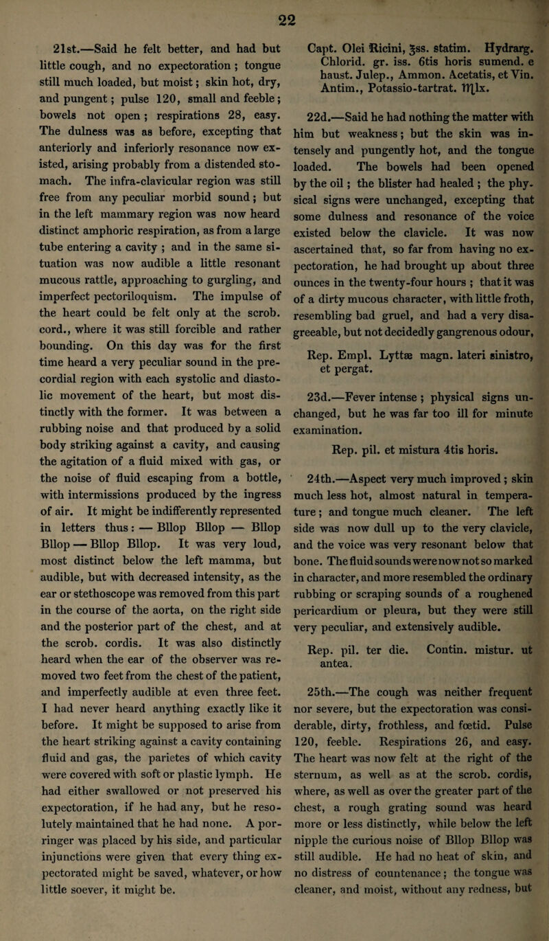 21st.—Said he felt better, and had but little cough, and no expectoration ; tongue still much loaded, but moist; skin hot, dry, and pungent; pulse 120, small and feeble; bowels not open; respirations 28, easy. The dulness was as before, excepting that anteriorly and inferiorly resonance now ex¬ isted, arising probably from a distended sto¬ mach. The infra-clavicular region was still free from any peculiar morbid sound; but in the left mammary region was now heard distinct amphoric respiration, as from a large tube entering a cavity ; and in the same si¬ tuation was now audible a little resonant mucous rattle, approaching to gurgling, and imperfect pectoriloquism. The impulse of the heart could be felt only at the scrob. cord., where it was still forcible and rather bounding. On this day was for the first time heard a very peculiar sound in the pre¬ cordial region with each systolic and diasto¬ lic movement of the heart, but most dis¬ tinctly with the former. It was between a rubbing noise and that produced by a solid body striking against a cavity, and causing the agitation of a fluid mixed with gas, or the noise of fluid escaping from a bottle, with intermissions produced by the ingress of air. It might be indifferently represented in letters thus: — BUop Bllop — Bllop BUop — Bllop Bllop. It was very loud, most distinct below the left mamma, but audible, but with decreased intensity, as the ear or stethoscope was removed from this part in the course of the aorta, on the right side and the posterior part of the chest, and at the scrob. cordis. It was also distinctly heard when the ear of the observer was re¬ moved two feet from the chest of the patient, and imperfectly audible at even three feet. I had never heard anything exactly like it before. It might be supposed to arise from the heart striking against a cavity containing fluid and gas, the parietes of which cavity were covered with soft or plastic lymph. He had either swallowed or not preserved his expectoration, if he had any, but he reso¬ lutely maintained that he had none. A por¬ ringer was placed by his side, and particular injunctions were given that every thing ex¬ pectorated might be saved, whatever, or how little soever, it might be. Capt. Olei flicini, ^ss. statim. Hydrarg. Chlorid. gr. iss. 6tis horis sumend. e haust. Julep., Ammon. Acetatis, et Vin. Antim., Potassio-tartrat. BXlx. 22d.—Said he had nothing the matter with him but weakness; but the skin was in¬ tensely and pungently hot, and the tongue loaded. The bowels had been opened by the oil; the blister had healed ; the phy. sical signs were unchanged, excepting that some dulness and resonance of the voice existed below the clavicle. It was now ascertained that, so far from having no ex¬ pectoration, he had brought up about three ounces in the twenty-four hours ; that it was of a dirty mucous character, with little froth, resembling bad gruel, and had a very disa¬ greeable, but not decidedly gangrenous odour, Rep. Empl. Lyttae magn. lateri sinistro, et pergat. 23d.—Fever intense ; physical signs un¬ changed, but he was far too ill for minute examination. Rep. pil. et mistura 4ti8 horis. 24th.—Aspect very much improved; skin much less hot, almost natural in tempera¬ ture ; and tongue much cleaner. The left side was now dull up to the very clavicle, and the voice was very resonant below that bone. The fluid sounds were now not so marked in character, and more resembled the ordinary rubbing or scraping sounds of a roughened pericardium or pleura, but they were still very peculiar, and extensively audible. Rep. pil. ter die. Contin. mistur. ut antea. 25th.—The cough was neither frequent nor severe, but the expectoration was consi¬ derable, dirty, frothless, and foetid. Pulse 120, feeble. Respirations 26, and easy. The heart was now felt at the right of the sternum, as well as at the scrob. cordis, where, as well as over the greater part of the chest, a rough grating sound was heard more or less distinctly, while below the left nipple the curious noise of Bllop Bllop was still audible. He had no heat of skin, and no distress of countenance ; the tongue was cleaner, and moist, without any redness, but