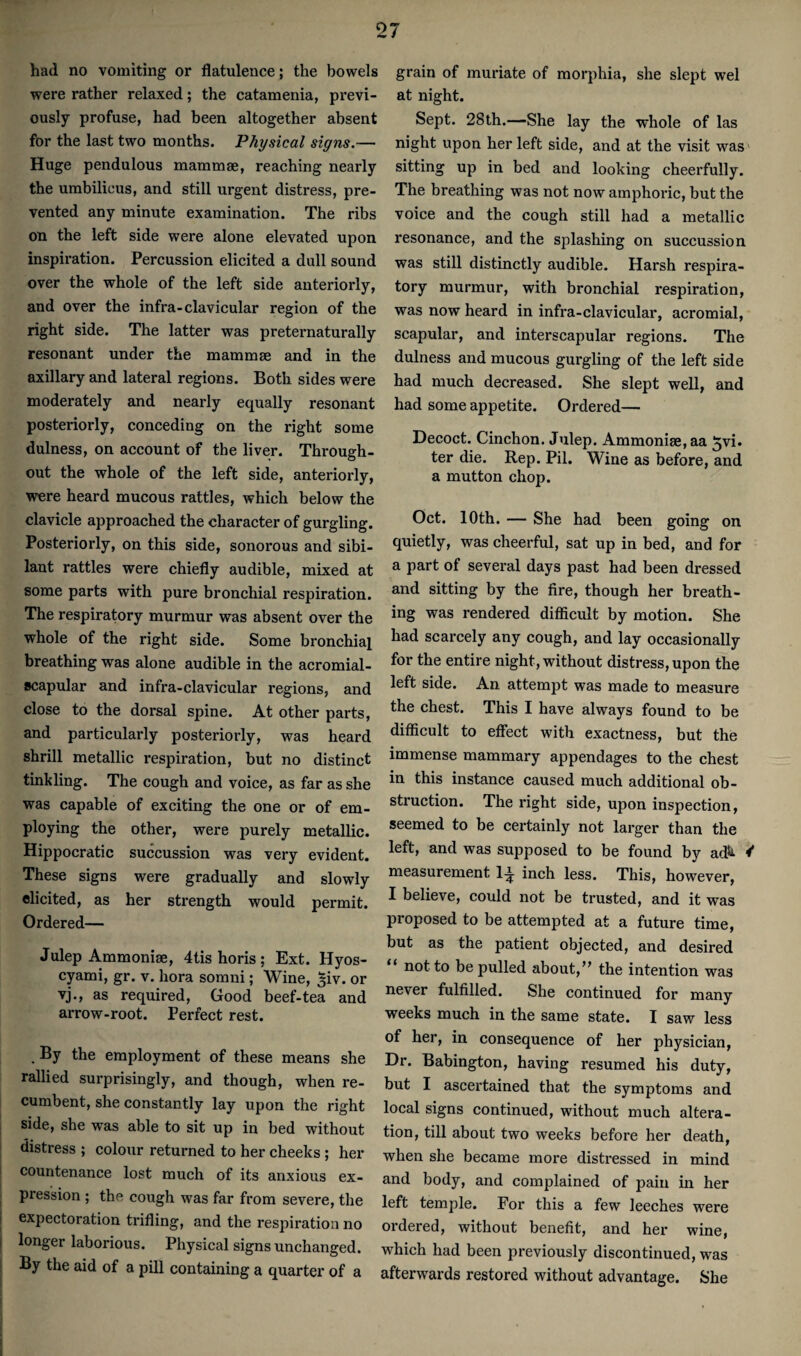 had no vomiting or flatulence; the bowels were rather relaxed; the catamenia, previ¬ ously profuse, had been altogether absent for the last two months. Physical signs.— Huge pendulous mammae, reaching nearly the umbilicus, and still urgent distress, pre¬ vented any minute examination. The ribs on the left side were alone elevated upon inspiration. Percussion elicited a dull sound over the whole of the left side anteriorly, and over the infra-clavicular region of the right side. The latter was preternaturally resonant under the mammae and in the axillary and lateral regions. Both sides were moderately and nearly equally resonant posteriorly, conceding on the right some dulness, on account of the liver. Through¬ out the whole of the left side, anteriorly, were heard mucous rattles, which below the clavicle approached the character of gurgling. Posteriorly, on this side, sonorous and sibi¬ lant rattles were chiefly audible, mixed at some parts with pure bronchial respiration. The respiratory murmur was absent over the whole of the right side. Some bronchial breathing was alone audible in the acromial- scapular and infra-clavicular regions, and close to the dorsal spine. At other parts, and particularly posteriorly, was heard shrill metallic respiration, but no distinct tinkling. The cough and voice, as far as she was capable of exciting the one or of em¬ ploying the other, were purely metallic. Hippocratic succussion was very evident. These signs were gradually and slowly elicited, as her strength would permit. Ordered— Julep Ammonise, 4tishoris; Ext. Hyos- cyami, gr. v. liora sorani; Wine, ^iv. or vj., as required. Good beef-tea and arrow-root. Perfect rest. . By the employment of these means she rallied surprisingly, and though, when re¬ cumbent, she constantly lay upon the right side, she was able to sit up in bed without distress ; colour returned to her cheeks ; her countenance lost much of its anxious ex¬ pression ; the cough was far from severe, the expectoration trifling, and the respiration no longer laborious. Physical signs unchanged. By the aid of a pill containing a quarter of a grain of muriate of morphia, she slept wel at night. Sept. 28th.—She lay the whole of las night upon her left side, and at the visit was sitting up in bed and looking cheerfully. The breathing was not now amphoric, but the voice and the cough still had a metallic resonance, and the splashing on succussion was still distinctly audible. Harsh respira¬ tory murmur, with bronchial respiration, was now heard in infra-clavicular, acromial, scapular, and interscapular regions. The dulness and mucous gurgling of the left side had much decreased. She slept well, and had some appetite. Ordered— Decoct. Cinchon. Julep. Ammonise, aa ^vi. ter die. Rep. Pil. Wine as before, and a mutton chop. Oct. 10th. — She had been going on quietly, was cheerful, sat up in bed, and for a part of several days past had been dressed and sitting by the fire, though her breath¬ ing was rendered difiicult by motion. She had scarcely any cough, and lay occasionally for the entire night, without distress, upon the left side. An attempt was made to measure the chest. This I have always found to be difficult to effect with exactness, but the immense mammary appendages to the chest in this instance caused much additional ob¬ struction. The right side, upon inspection, seemed to be certainly not larger than the left, and was supposed to be found by ad^i measurement 1^ inch less. This, however, I believe, could not be trusted, and it was proposed to be attempted at a future time, but as the patient objected, and desired “ not to be pulled about,'’ the intention was never fulfilled. She continued for many weeks much in the same state. I saw less of her, in consequence of her physician. Dr. Babington, having resumed his duty, but I ascertained that the symptoms and local signs continued, without much altera¬ tion, till about two weeks before her death, when she became more distressed in mind and body, and complained of pain in her left temple. For this a few leeches were ordered, without benefit, and her wine, which had been previously discontinued, was afterwards restored without advantage. She