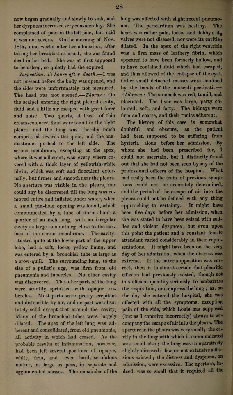 now began gradually and slowly to sink, and her dyspnoea increased very considerably. She complained of pain in the left side, but said it was not severe. On the morning of Nov. 18th, nine weeks after her admission, after taking her breakfast as usual, she was found dead in her bed. She was at first supposed to be asleep, so quietly had she expired. Inspection^ 53 hours after death.—I was not present before the body was opened, and the sides were unfortunately not measured. The head was not opened.—Thorax: On the scalpel entering the right pleural cavity, fluid and a little air escaped with great force and noise. Two quarts, at least, of thin cream-coloured fluid were found in the right pleura, and the lung was thereby much compressed towards the spine, and the me¬ diastinum pushed to the left side. The serous membrane, excepting at the apex, where it was adherent, was every where co¬ vered with a thick layer of yellowish-white fibrin, which was soft and flocculent exter¬ nally, but firmer and smooth near the pleura. No aperture was visible in the pleura, nor could any be discovered till the lung was re¬ moved entire and inflated under water, when a small pin-hole opening was found, which communicated by a tube of fibrin about a quarter of an inch long, with an irregular cavity as large as a nutmeg close to the sur¬ face of the serous membrane. The cavity, situated quite at the lower part of the upper lobe, had a soft, loose, yellow lining, and was entered by a bronchial tube as large as a crow-quill. The surrounding lung, to the size of a pullet’s egg, was firm from old pneumonia and tubercles. No other cavity was discovered. The other parts of the lung were scantily sprinkled with opaque tu¬ bercles. Most parts were pretty crepitant and distensible by air, and no part was abso¬ lutely solid except that around the cavity. Many of the bronchial tubes were largely dilated. The apex of the left lung was ad- hei'ent and consolidated, from old pneumonia, all activity in which had ceased. As the probable results of inflammation, however, had been left several portions of opaque, white, firm, and even hard, scrofulous matter, as large as peas, in separate and agglomerated masses. The remainder of the lung was affected with slight recent pneumo¬ nia. The pericardium was healthy. The heart was rather pale, loose, and flabby; itg valves were not diseased, nor were its cavities dilated. In the apex of the right ventricle was a firm mass of leathery fibrin, which appeared to have been formerly hollow, and to have contained fluid which had escaped, and thus allowed of the collapse of the cyst. Other small detached masses were confined by the bands of the musculi pectinati.— Abdomen : The stomach was red, tumid, and ulcerated. The liver was large, party co¬ loured, soft, and fatty. The kidneys were firm and coarse, and their tunics adherent. The history of this case is somewhat doubtful and obscure, as the patient had been supposed to be suffering from hysteria alone before her admission. By whom she had been prescribed for, I could not ascertain, but I distinctly found out that she had not been seen by any of the professional oflScers of the hospital. What had really been the train of previous symp¬ toms could not be accurately determined, and the period of the escape of air into the pleura could not be defined with any thing approaching to certainty. It might have been five days before her admission, when she was stated to have been seized with sud¬ den and violent dyspnoea; but even upon this point the patient and a constant female attendant varied considerably in their repre¬ sentations. It might have been on the very day of her admission, when the distress was extreme. If the latter supposition was cor¬ rect^ then it is almost certain that pleuritic effusion had previously existed, though not in sufficient quantity seriously to embarrass the respiration, or compress the lung; as, on the day she entered the hospital, she was affected with all the symptoms, excepting pain of the side, which Louis has supposed (but as I conceive incorrectly) always to ac¬ company the escape of air into the pleura. The aperture in the pleura was very small; the ca¬ vity in the lung with which it communicated was small also ; the lung was comparatively slightly diseased ; few or not extensive adhe¬ sions existed ; the distress and dyspncea, on admission, were excessive. The aperture, in¬ deed, was so small that it required all the