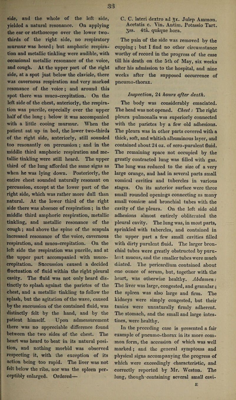 side, and the whole of the left side, yielded a natural resonance. On applying the ear or stethoscope over the lower two- thirds of the right side, no respiratory murmur was heard; but amphoric respira¬ tion and metallic tinkling were audible, with occasional metallic resonance of the voice, and cough. At the upper part of the right side, at a spot just below the clavicle, there was cavernous respiration and very marked resonance of the voice; and around this spot there was muco-crepitation. On the left side of the chest, anteriorly, the respira¬ tion was puerile, especially over the upper half of the lung ; below it was accompanied with a little cooing murmur. When the patient sat up in bed, the lower two-thirds of the right side, anteriorly, still sounded too resonantly on percussion ; and in the middle third amphoric respiration and me¬ tallic tinkling were still heard. The upper third of the lung afforded the same signs as when he was lying down. Posteriorly, the entire chest sounded naturally resonant on percussion, except at the lower part of the right side, which was rather more dull than natural. At the lower third of the right side there was absence of respiration ; in the middle third amphoric respiration, metallic tinkling, and metallic resonance of the cough; and above the spine of the scapula increased resonance of the voice, cavernous respiration, and muco-crepitation. On the left side the respiration was puerile, and at the upper part accompanied with muco- crepitation. Succussion caused a decided ■fluctuation of fluid within the right pleural j cavity. The fluid was not only heard dis- j tinctly to splash against the parietes of the j chest, and a metallic tinkling to follow the splash, but the agitation of the wave, caused by the succussion of the contained fluid, was distinctly felt by the hand, and by the patient himself. Upon admeasurement there was no appreciable difference found between the two sides of the chest. The heart was heard to beat in its natural posi- j tion, and nothing morbid was observed I respecting it, with the exception of its action being too rapid. The liver was not felt below the ribs, nor was the spleen per- j ceptibly enlarged. Ordered— i I C. C. lateri dextro ad ^x. Julep Ammon. Acetatis c. Vin. Autim. Potassio Tart. 5ss. 4ta. quaque hora. The pain of the side was removed by the cupping ; but I find no other ciiTumstance worthy of record in the progress of the case till his death on the 5th of May, six weeks after his admission to the hospital, and nine weeks after the supposed occurrence of pneumo-thorax. Inspection, 24 hours after death. The body was considerably emaciated. The head was not opened. Chest; The right pleura pulmonalis wss superiorly connected with the parietes by a few old adhesions. The pleura was in other parts covered with a thick, soft, and whitish albuminous layer, and contained about 24 oz. of sero-purulent fluid. The remaining space not occupied by the greatly contracted lung was filled with gas. The lung was reduced to the size of a very large orange, and had in several parts small vomical cavities and tubercles in various stages. On its anterior surface were three small rounded openings connecting as many small vomicae and bronchial tubes with the cavity of the pleura. On the left side old adhesions almost entirely obliterated the pleural cavity. The lung was, in most parts, sprinkled with tubercles, and contained in the upper part a few small cavities filled with dirty purulent fluid. The larger bron¬ chial tubes were greatly obstructed by puru- lers.t mucus, and the smaller tubes were much dilated. The pericardium contained about one ounce of serum, but, together with the heart, was otherwise healthy. Abdomen: The liver was large, congested, and granular; the spleen was also large and firm. The kidneys were simply congested, but their tunics wei’e unnaturally firmly adherent. The stomach, and the small and large intes¬ tines, were healthy. In the preceding case is presented a fair example of pneumo-thorax in its mo-re com¬ mon form, the accession of which was well marked; and the general symptoms and physical signs accompanying the progress of which were exceedingly characteristic, and correctly reported by Mr. Weston. The lung, though'containing several small cavi- E