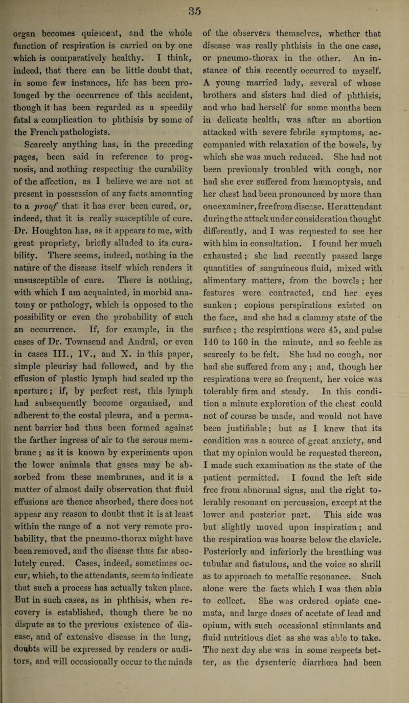 organ becomes quiescent, and the whole ftinction of respiration is carried on by one which is comparatively healthy. I think, indeed, that there can be little doubt that, in some few instances, life has been pro¬ longed by the occurrence of this accident, though it has been regarded as a speedily fatal a complication to phthisis by some of the French pathologists. Scarcely anything has, in the preceding pages, been said in reference to prog¬ nosis, and nothing respecting the curability of the affection, as I believe we are not at present in possession of any facts amounting to a proof that it has ever been cured, or, indeed, that it is really susceptible of cure. Dr. Houghton has, as it appears tome, with great propriety, briefly alluded to its cura¬ bility. There seems, indeed, nothing in the nature of the disease itself which renders it unsusceptible of cure. There is nothing, with which I am acquainted, in morbid ana¬ tomy or pathology, which is opposed to the possibility or even the probability of such an occurrence. If, for example, in the cases of Dr. Townsend and Andral, or even in cases III., IV., and X. in this paper, simple pleurisy had followed, and by the effusion of plastic lymph had sealed up the aperture; if, by perfect rest, this lymph had subsequently become organised, and adherent to. the costal pleura, and a perma¬ nent barrier had thus been formed against the farther ingress of air to the serous mem¬ brane ; as it is known by experiments upon the lower animals that gases may be ab¬ sorbed from these membranes, and it is a matter of almost daily observation that fluid effusions are thence absorbed, there does not appear any reason to doubt that it is at least within the range of a not very remote pro¬ bability, that the pneumo-thorax might have been removed, and the disease thus far abso¬ lutely cured. Cases, indeed, sometimes oc¬ cur, which, to the attendants, seem to indicate that such a process has actually taken place. But in such cases, as in phthisis, when re¬ covery is established, though there be no dispute as to the previous existence of dis¬ ease, and of extensive disease in the lung, doubts will be expressed by readers or audi¬ tors, and will occasionallv occur to the minds of the observers themselves, whether that disease was really phthisis in the one case, or pneumo-thorax in the other. An in¬ stance of this recently occurred to myself. A young married lady, several of whose brothers and sisters had died of phthisis, and who had herself for some months been in delicate health, was after an abortion attacked with severe febrile symptoms, ac¬ companied with relaxation of the bowels, by wliich she was much reduced. She had not been previously troubled with cough, nor had she ever suffered from haemoptysis, and her chest had been pi’onounced by more than oneexaminer, freefrom disease. Her attendant duringthe attack under consideration thought differently, and I was requested to see her with him in consultation. I found her much exhaustedshe had recently passed large quantities of sanguineous fluid, mixed with alimentary matters, from the bowels ; her features were contracted, and her eyes sunken ; copious perspirations existed on the face, and she had a clammy state of the surface ; the respirations were 45, and pulse 140 to 160 in the minute, and so feeble as scarcely to be felt. She had no cough, nor had she suffered from any ; and, though her respirations were so frequent, her voice was tolerably firm and steady. In this condi¬ tion a minute exploration of the chest could not of course be made, and would not have been justifiable; but as I knew that its condition was a source of great anxiety, and that my opinion would be I’equested thereon, I made such examination as the state of the patient permitted. I found the left side free from abnormal signs, and the right to¬ lerably resonant on percussion, except at the lower and posterior part. This side was but slightly moved upon inspiration; and the respiration was hoarse below the clavicle. Posteriorly and interiorly the breathing was tubular and fistulous, and the voice so shrill as to approach to metallic resonance. Such alone were the facts which I was then able to collect. She was ordered opiate ene- mata, and large doses of acetate of lead and opium, with such occasional stimulants and fluid nutritious diet as she was able to take. The next day she was in some respects bet¬ ter, as the dysenteric diarrhoea had been