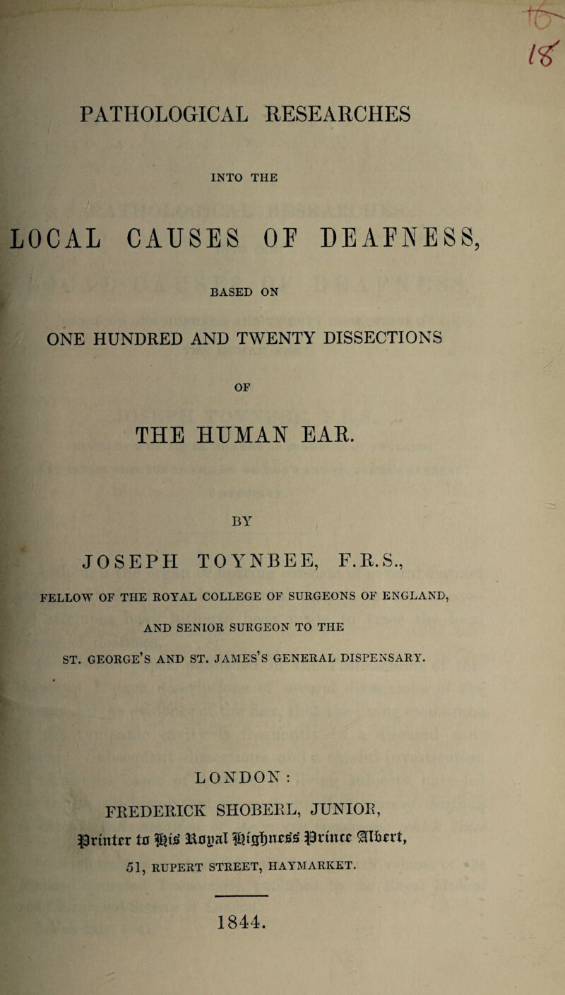 INTO THE LOCAL CAUSES OF DEAFNESS BASED ON ONE HUNDRED AND TWENTY DISSECTIONS OF THE HUMAN EAE. BY JOSEPH TOYNBEE, F.E.S., FELLOW OF THE ROYAL COLLEGE OF SURGEONS OF ENGLAND, AND SENIOR SURGEON TO THE st. george’s and st. james’s general dispensary. LONDON: FREDERICK SHOBERL, JUNIOR, Printer to W& &oyaI l&tjjfjnetfS Prince ^ILert, 51, RUPERT STREET, HAYMARICET. 1844.